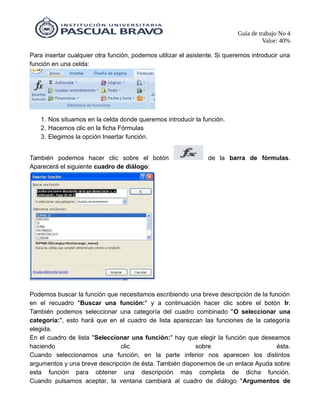 Guía de trabajo No 4
Valor: 40%
Para insertar cualquier otra función, podemos utilizar el asistente. Si queremos introducir una
función en una celda:
1. Nos situamos en la celda donde queremos introducir la función.
2. Hacemos clic en la ficha Fórmulas
3. Elegimos la opción Insertar función.
También podemos hacer clic sobre el botón de la barra de fórmulas.
Aparecerá el siguiente cuadro de diálogo:
Podemos buscar la función que necesitamos escribiendo una breve descripción de la función
en el recuadro "Buscar una función:" y a continuación hacer clic sobre el botón Ir.
También podemos seleccionar una categoría del cuadro combinado "O seleccionar una
categoría:", esto hará que en el cuadro de lista aparezcan las funciones de la categoría
elegida.
En el cuadro de lista "Seleccionar una función:" hay que elegir la función que deseamos
haciendo clic sobre ésta.
Cuando seleccionamos una función, en la parte inferior nos aparecen los distintos
argumentos y una breve descripción de ésta. También disponemos de un enlace Ayuda sobre
esta función para obtener una descripción más completa de dicha función.
Cuando pulsamos aceptar, la ventana cambiará al cuadro de diálogo "Argumentos de
 