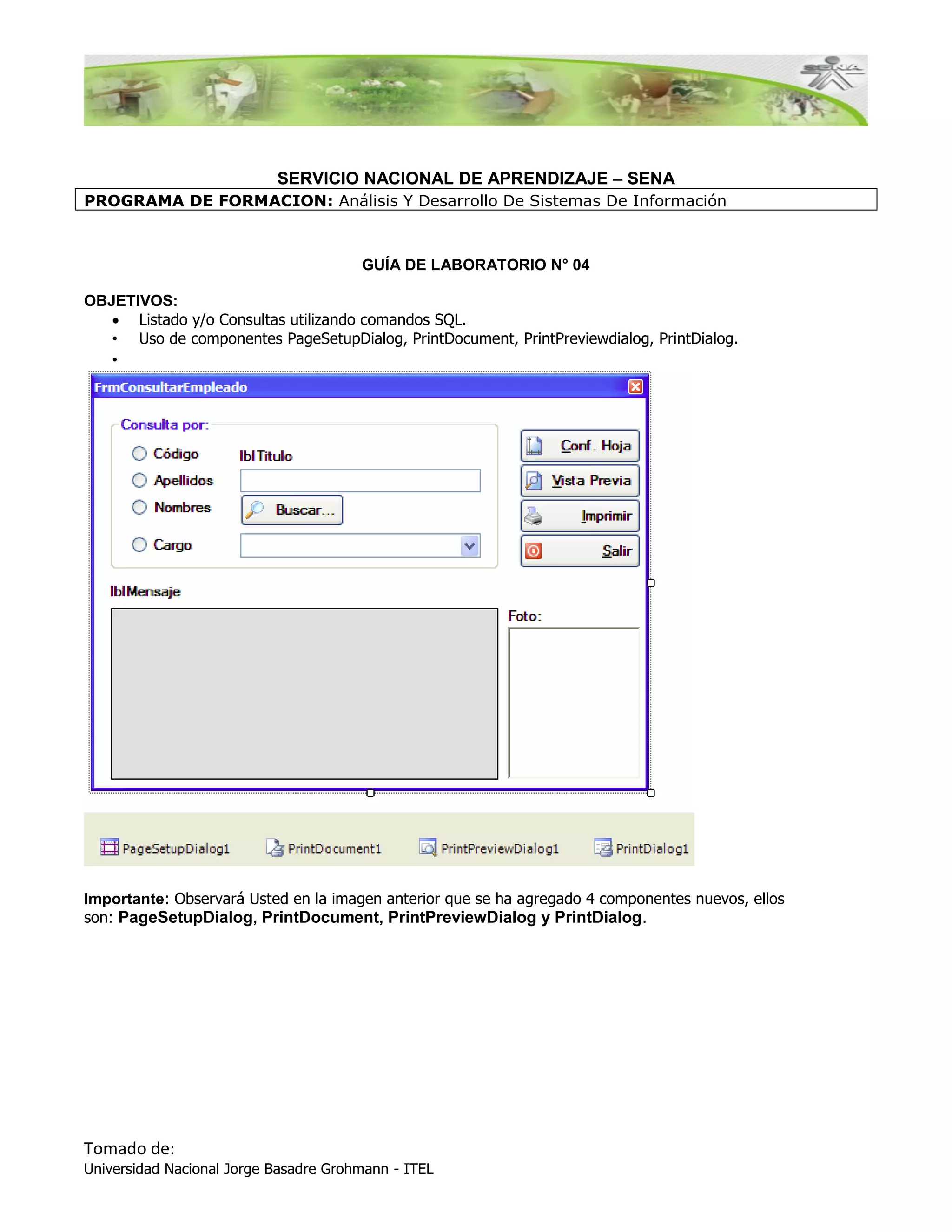 SERVICIO NACIONAL DE APRENDIZAJE – SENA
PROGRAMA DE FORMACION: Análisis Y Desarrollo De Sistemas De Información



                                       GUÍA DE LABORATORIO N° 04

OBJETIVOS:
    Listado y/o Consultas utilizando comandos SQL.
   • Uso de componentes PageSetupDialog, PrintDocument, PrintPreviewdialog, PrintDialog.
   •




Importante: Observará Usted en la imagen anterior que se ha agregado 4 componentes nuevos, ellos
son: PageSetupDialog, PrintDocument, PrintPreviewDialog y PrintDialog.




Tomado de:
Universidad Nacional Jorge Basadre Grohmann - ITEL
 