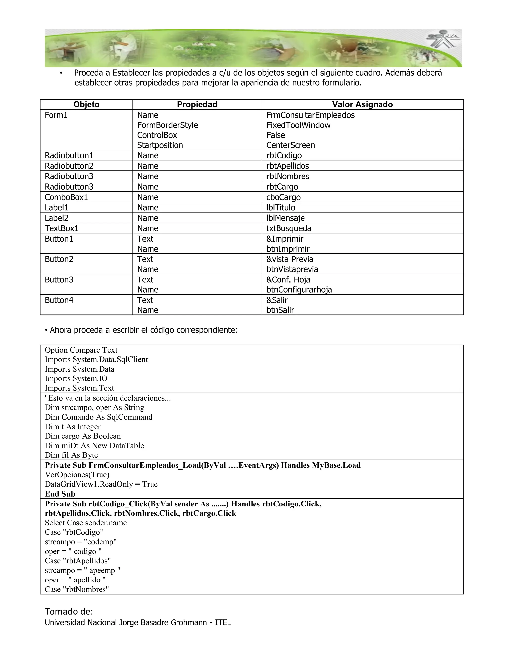 •     Proceda a Establecer las propiedades a c/u de los objetos según el siguiente cuadro. Además deberá
          establecer otras propiedades para mejorar la apariencia de nuestro formulario.

          Objeto                      Propiedad                                Valor Asignado
Form1                     Name                               FrmConsultarEmpleados
                          FormBorderStyle                    FixedToolWindow
                          ControlBox                         False
                          Startposition                      CenterScreen
Radiobutton1              Name                               rbtCodigo
Radiobutton2              Name                               rbtApellidos
Radiobutton3              Name                               rbtNombres
Radiobutton3              Name                               rbtCargo
ComboBox1                 Name                               cboCargo
Label1                    Name                               lblTitulo
Label2                    Name                               lblMensaje
TextBox1                  Name                               txtBusqueda
Button1                   Text                               &Imprimir
                          Name                               btnImprimir
Button2                   Text                               &vista Previa
                          Name                               btnVistaprevia
Button3                   Text                               &Conf. Hoja
                          Name                               btnConfigurarhoja
Button4                   Text                               &Salir
                          Name                               btnSalir

• Ahora proceda a escribir el código correspondiente:

Option Compare Text
Imports System.Data.SqlClient
Imports System.Data
Imports System.IO
Imports System.Text
' Esto va en la sección declaraciones...
Dim strcampo, oper As String
Dim Comando As SqlCommand
Dim t As Integer
Dim cargo As Boolean
Dim miDt As New DataTable
Dim fil As Byte
Private Sub FrmConsultarEmpleados_Load(ByVal ….EventArgs) Handles MyBase.Load
VerOpciones(True)
DataGridView1.ReadOnly = True
End Sub
Private Sub rbtCodigo_Click(ByVal sender As .......) Handles rbtCodigo.Click,
rbtApellidos.Click, rbtNombres.Click, rbtCargo.Click
Select Case sender.name
Case "rbtCodigo"
strcampo = "codemp"
oper = " codigo "
Case "rbtApellidos"
strcampo = " apeemp "
oper = " apellido "
Case "rbtNombres"

Tomado de:
Universidad Nacional Jorge Basadre Grohmann - ITEL
 