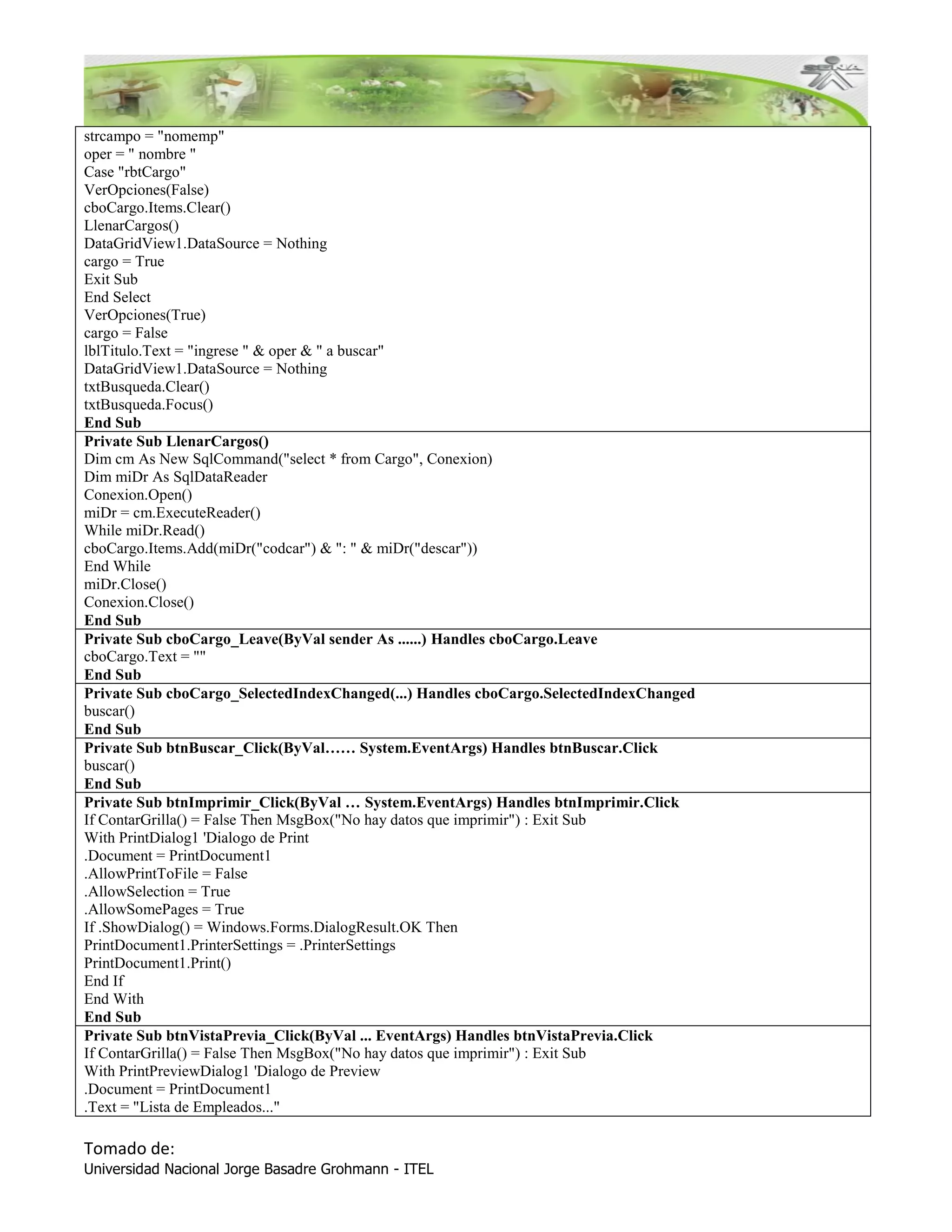 strcampo = "nomemp"
oper = " nombre "
Case "rbtCargo"
VerOpciones(False)
cboCargo.Items.Clear()
LlenarCargos()
DataGridView1.DataSource = Nothing
cargo = True
Exit Sub
End Select
VerOpciones(True)
cargo = False
lblTitulo.Text = "ingrese " & oper & " a buscar"
DataGridView1.DataSource = Nothing
txtBusqueda.Clear()
txtBusqueda.Focus()
End Sub
Private Sub LlenarCargos()
Dim cm As New SqlCommand("select * from Cargo", Conexion)
Dim miDr As SqlDataReader
Conexion.Open()
miDr = cm.ExecuteReader()
While miDr.Read()
cboCargo.Items.Add(miDr("codcar") & ": " & miDr("descar"))
End While
miDr.Close()
Conexion.Close()
End Sub
Private Sub cboCargo_Leave(ByVal sender As ......) Handles cboCargo.Leave
cboCargo.Text = ""
End Sub
Private Sub cboCargo_SelectedIndexChanged(...) Handles cboCargo.SelectedIndexChanged
buscar()
End Sub
Private Sub btnBuscar_Click(ByVal…… System.EventArgs) Handles btnBuscar.Click
buscar()
End Sub
Private Sub btnImprimir_Click(ByVal … System.EventArgs) Handles btnImprimir.Click
If ContarGrilla() = False Then MsgBox("No hay datos que imprimir") : Exit Sub
With PrintDialog1 'Dialogo de Print
.Document = PrintDocument1
.AllowPrintToFile = False
.AllowSelection = True
.AllowSomePages = True
If .ShowDialog() = Windows.Forms.DialogResult.OK Then
PrintDocument1.PrinterSettings = .PrinterSettings
PrintDocument1.Print()
End If
End With
End Sub
Private Sub btnVistaPrevia_Click(ByVal ... EventArgs) Handles btnVistaPrevia.Click
If ContarGrilla() = False Then MsgBox("No hay datos que imprimir") : Exit Sub
With PrintPreviewDialog1 'Dialogo de Preview
.Document = PrintDocument1
.Text = "Lista de Empleados..."

Tomado de:
Universidad Nacional Jorge Basadre Grohmann - ITEL
 