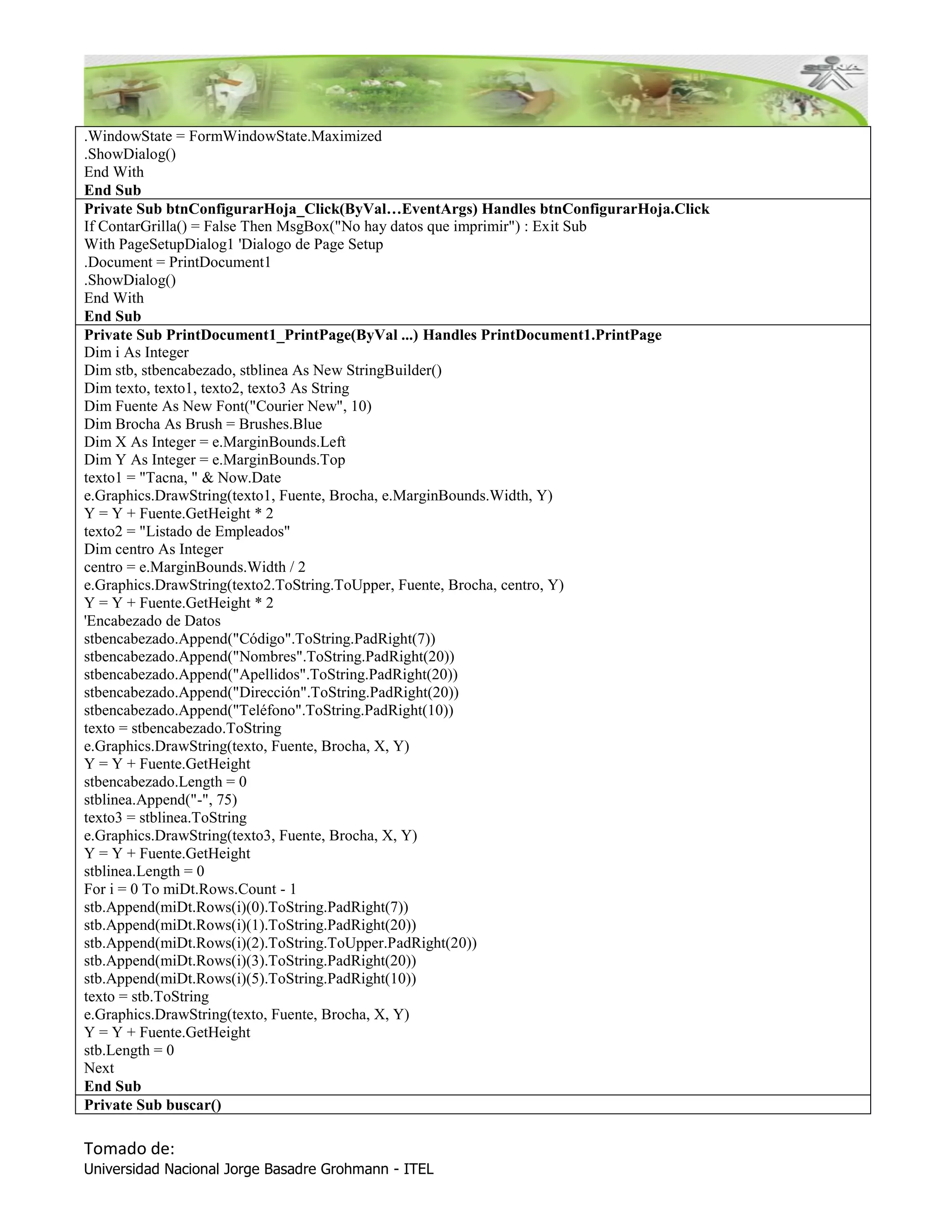.WindowState = FormWindowState.Maximized
.ShowDialog()
End With
End Sub
Private Sub btnConfigurarHoja_Click(ByVal…EventArgs) Handles btnConfigurarHoja.Click
If ContarGrilla() = False Then MsgBox("No hay datos que imprimir") : Exit Sub
With PageSetupDialog1 'Dialogo de Page Setup
.Document = PrintDocument1
.ShowDialog()
End With
End Sub
Private Sub PrintDocument1_PrintPage(ByVal ...) Handles PrintDocument1.PrintPage
Dim i As Integer
Dim stb, stbencabezado, stblinea As New StringBuilder()
Dim texto, texto1, texto2, texto3 As String
Dim Fuente As New Font("Courier New", 10)
Dim Brocha As Brush = Brushes.Blue
Dim X As Integer = e.MarginBounds.Left
Dim Y As Integer = e.MarginBounds.Top
texto1 = "Tacna, " & Now.Date
e.Graphics.DrawString(texto1, Fuente, Brocha, e.MarginBounds.Width, Y)
Y = Y + Fuente.GetHeight * 2
texto2 = "Listado de Empleados"
Dim centro As Integer
centro = e.MarginBounds.Width / 2
e.Graphics.DrawString(texto2.ToString.ToUpper, Fuente, Brocha, centro, Y)
Y = Y + Fuente.GetHeight * 2
'Encabezado de Datos
stbencabezado.Append("Código".ToString.PadRight(7))
stbencabezado.Append("Nombres".ToString.PadRight(20))
stbencabezado.Append("Apellidos".ToString.PadRight(20))
stbencabezado.Append("Dirección".ToString.PadRight(20))
stbencabezado.Append("Teléfono".ToString.PadRight(10))
texto = stbencabezado.ToString
e.Graphics.DrawString(texto, Fuente, Brocha, X, Y)
Y = Y + Fuente.GetHeight
stbencabezado.Length = 0
stblinea.Append("-", 75)
texto3 = stblinea.ToString
e.Graphics.DrawString(texto3, Fuente, Brocha, X, Y)
Y = Y + Fuente.GetHeight
stblinea.Length = 0
For i = 0 To miDt.Rows.Count - 1
stb.Append(miDt.Rows(i)(0).ToString.PadRight(7))
stb.Append(miDt.Rows(i)(1).ToString.PadRight(20))
stb.Append(miDt.Rows(i)(2).ToString.ToUpper.PadRight(20))
stb.Append(miDt.Rows(i)(3).ToString.PadRight(20))
stb.Append(miDt.Rows(i)(5).ToString.PadRight(10))
texto = stb.ToString
e.Graphics.DrawString(texto, Fuente, Brocha, X, Y)
Y = Y + Fuente.GetHeight
stb.Length = 0
Next
End Sub
Private Sub buscar()

Tomado de:
Universidad Nacional Jorge Basadre Grohmann - ITEL
 