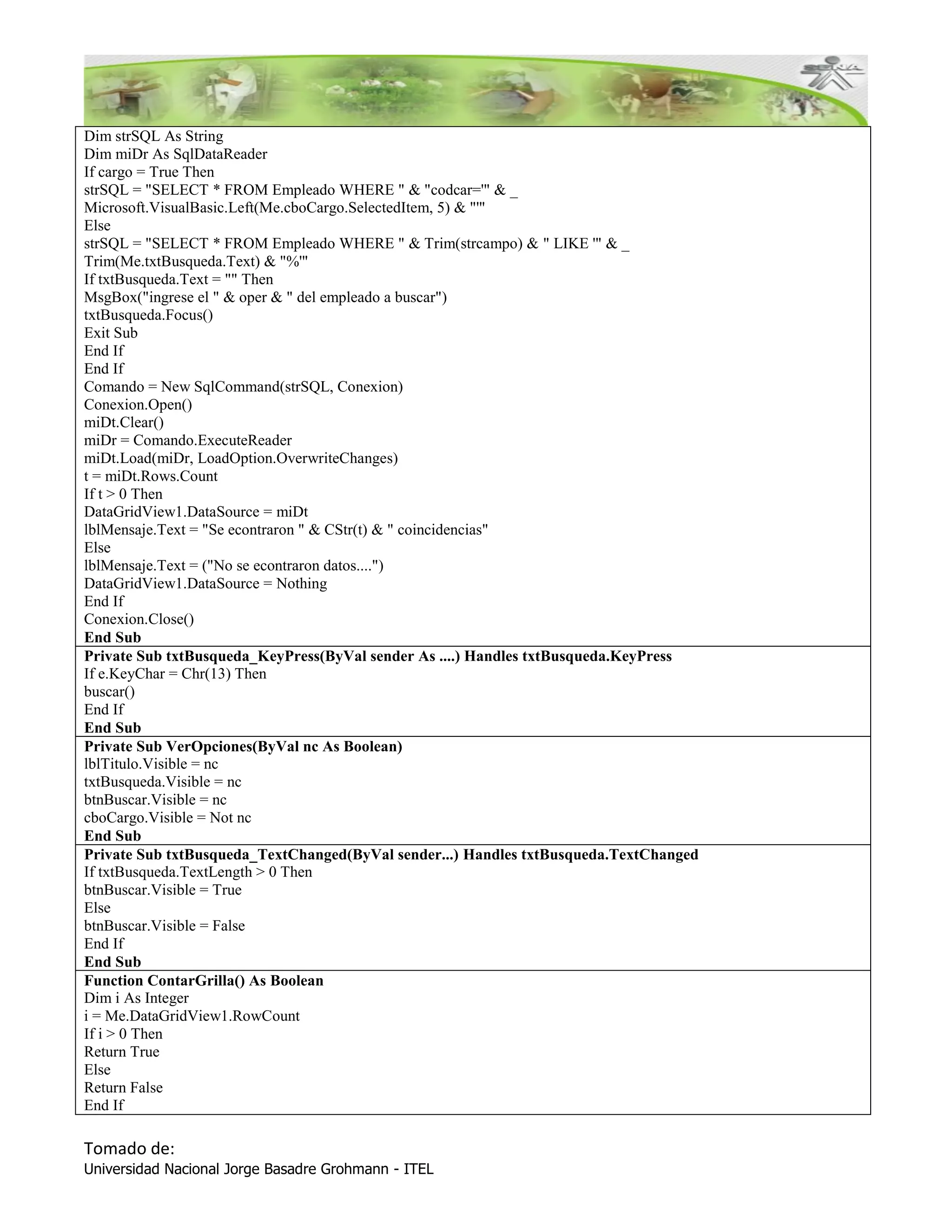 Dim strSQL As String
Dim miDr As SqlDataReader
If cargo = True Then
strSQL = "SELECT * FROM Empleado WHERE " & "codcar='" & _
Microsoft.VisualBasic.Left(Me.cboCargo.SelectedItem, 5) & "'"
Else
strSQL = "SELECT * FROM Empleado WHERE " & Trim(strcampo) & " LIKE '" & _
Trim(Me.txtBusqueda.Text) & "%'"
If txtBusqueda.Text = "" Then
MsgBox("ingrese el " & oper & " del empleado a buscar")
txtBusqueda.Focus()
Exit Sub
End If
End If
Comando = New SqlCommand(strSQL, Conexion)
Conexion.Open()
miDt.Clear()
miDr = Comando.ExecuteReader
miDt.Load(miDr, LoadOption.OverwriteChanges)
t = miDt.Rows.Count
If t > 0 Then
DataGridView1.DataSource = miDt
lblMensaje.Text = "Se econtraron " & CStr(t) & " coincidencias"
Else
lblMensaje.Text = ("No se econtraron datos....")
DataGridView1.DataSource = Nothing
End If
Conexion.Close()
End Sub
Private Sub txtBusqueda_KeyPress(ByVal sender As ....) Handles txtBusqueda.KeyPress
If e.KeyChar = Chr(13) Then
buscar()
End If
End Sub
Private Sub VerOpciones(ByVal nc As Boolean)
lblTitulo.Visible = nc
txtBusqueda.Visible = nc
btnBuscar.Visible = nc
cboCargo.Visible = Not nc
End Sub
Private Sub txtBusqueda_TextChanged(ByVal sender...) Handles txtBusqueda.TextChanged
If txtBusqueda.TextLength > 0 Then
btnBuscar.Visible = True
Else
btnBuscar.Visible = False
End If
End Sub
Function ContarGrilla() As Boolean
Dim i As Integer
i = Me.DataGridView1.RowCount
If i > 0 Then
Return True
Else
Return False
End If

Tomado de:
Universidad Nacional Jorge Basadre Grohmann - ITEL
 