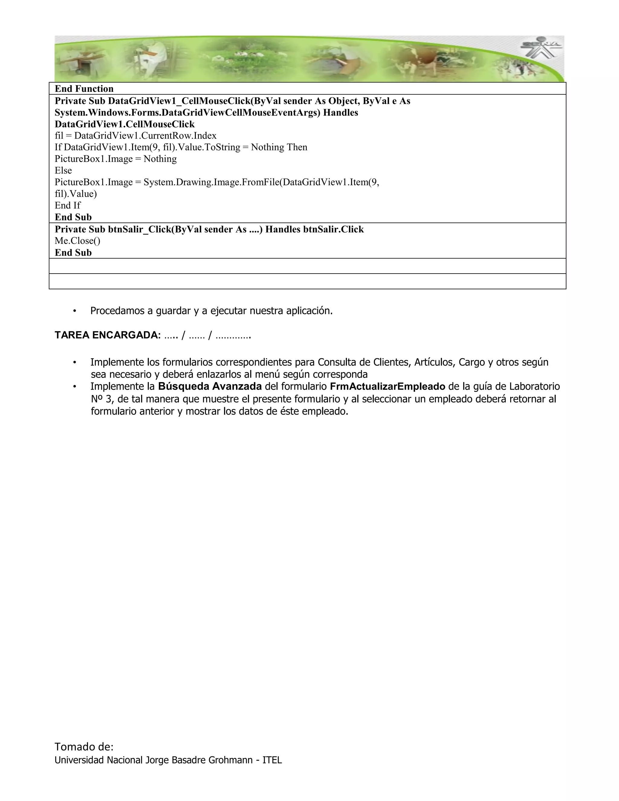 End Function
Private Sub DataGridView1_CellMouseClick(ByVal sender As Object, ByVal e As
System.Windows.Forms.DataGridViewCellMouseEventArgs) Handles
DataGridView1.CellMouseClick
fil = DataGridView1.CurrentRow.Index
If DataGridView1.Item(9, fil).Value.ToString = Nothing Then
PictureBox1.Image = Nothing
Else
PictureBox1.Image = System.Drawing.Image.FromFile(DataGridView1.Item(9,
fil).Value)
End If
End Sub
Private Sub btnSalir_Click(ByVal sender As ....) Handles btnSalir.Click
Me.Close()
End Sub




    •   Procedamos a guardar y a ejecutar nuestra aplicación.

TAREA ENCARGADA: ….. / …… / ………….

    •   Implemente los formularios correspondientes para Consulta de Clientes, Artículos, Cargo y otros según
        sea necesario y deberá enlazarlos al menú según corresponda
    •   Implemente la Búsqueda Avanzada del formulario FrmActualizarEmpleado de la guía de Laboratorio
        Nº 3, de tal manera que muestre el presente formulario y al seleccionar un empleado deberá retornar al
        formulario anterior y mostrar los datos de éste empleado.




Tomado de:
Universidad Nacional Jorge Basadre Grohmann - ITEL
 