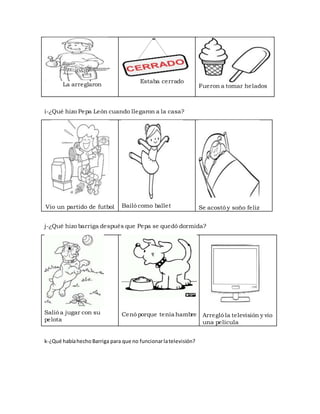 La arreglaron
Estaba cerrado
Fueron a tomar helados
i-¿Qué hizo Pepa León cuando llegaron a la casa?
Vio un partido de futbol Bailó como ballet Se acostó y soño feliz
j-¿Qué hizo barriga después que Pepa se quedó dormida?
Salió a jugar con su
pelota
Cenó porque tenía hambre Arregló la televisión y vio
una película
k-¿Qué habíahecho Barriga para que no funcionarlatelevisión?
 