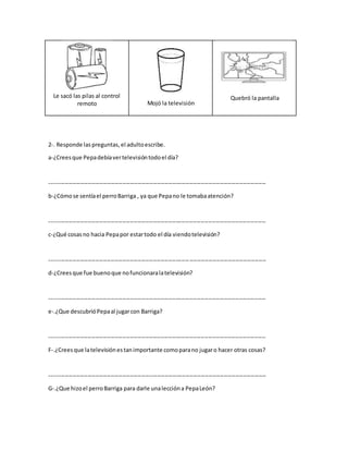 Le sacó las pilas al control
remoto Mojó la televisión
Quebró la pantalla
2-. Responde las preguntas, el adultoescribe.
a-¿Creesque Pepadebíavertelevisióntodoel día?
-----------------------------------------------------------------------------------------------------------------
b-¿Cómose sentíael perroBarriga , ya que Pepano le tomabaatención?
-----------------------------------------------------------------------------------------------------------------
c-¿Qué cosasno hacia Pepapor estartodo el día viendotelevisión?
-----------------------------------------------------------------------------------------------------------------
d-¿Creesque fue buenoque nofuncionaralatelevisión?
-----------------------------------------------------------------------------------------------------------------
e-.¿Que descubrióPepaal jugarcon Barriga?
-----------------------------------------------------------------------------------------------------------------
F-.¿Creesque latelevisiónestanimportante comoparano jugaro hacer otras cosas?
-----------------------------------------------------------------------------------------------------------------
G-.¿Que hizoel perroBarriga para darle unaleccióna PepaLeón?
 
