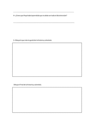 ------------------------------------------------------------------------------------------------------------------
H-.¿Creesque Pepahabráaprendidoque nodebe vertodoel día televisión?
-------------------------------------------------------------------------------------------------------------------
3-.Dibujaloque más te gustóde lahistoriay coloréalo
Dibujael final de lahistoriay coloréalo.
 