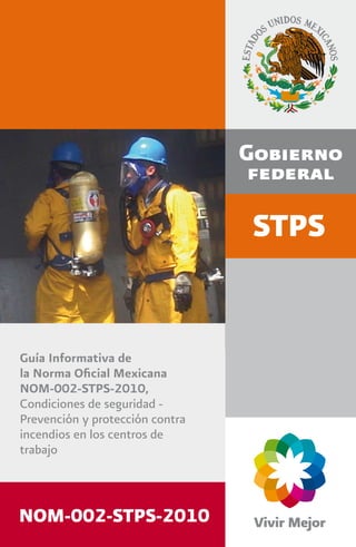 STPS
Guía Informativa de
la Norma Oﬁcial Mexicana
NOM-002-STPS-2010,
Condiciones de seguridad -
Prevención y protección contra
incendios en los centros de
trabajo
Secretaría del Trabajo y Previsión Social
Dirección General de Seguridad y Salud en el Trabajo
Periférico Sur 4271, Ediﬁcio A, Nivel 5
Col. Fuentes del Pedregal.
C.P. 14149, México, D. F.
Tel. 3000 2100, ext. 2444
dgsst@stps.gob.mx
http://www.stps.gob.mx
http://autogestion.stps.gob.mx:8162/
http://trabajoseguro.stps.gob.mx/trabajoseguro/
NOM-002-STPS-2010
 