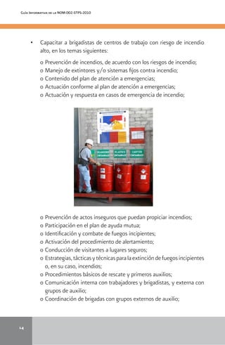 14
Guía Informativa de la NOM-002-STPS-2010
•	 	 Capacitar a brigadistas de centros de trabajo con riesgo de incendio
alto, en los temas siguientes:
o 	Prevención de incendios, de acuerdo con los riesgos de incendio;
o 	Manejo de extintores y/o sistemas fijos contra incendio;
o 	Contenido del plan de atención a emergencias;
o 	Actuación conforme al plan de atención a emergencias;
o 	Actuación y respuesta en casos de emergencia de incendio;
o 	Prevención de actos inseguros que puedan propiciar incendios;
o 	Participación en el plan de ayuda mutua;
o 	Identificación y combate de fuegos incipientes;
o 	Activación del procedimiento de alertamiento;
o 	Conducción de visitantes a lugares seguros;
o 	Estrategias,tácticasytécnicasparalaextincióndefuegosincipientes
o, en su caso, incendios;
o 	Procedimientos básicos de rescate y primeros auxilios;
o 	Comunicación interna con trabajadores y brigadistas, y externa con
grupos de auxilio;
o 	Coordinación de brigadas con grupos externos de auxilio;
 