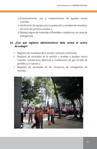 Guía Informativa de la NOM-002-STPS-2010
15
o 	Funcionamiento, uso y mantenimiento de equipos contra
incendio;
o 	Verificación de equipos para la protección y combate de incendios,
así como de primeros auxilios, y
o 	Manejo seguro de materiales inflamables o explosivos, en casos de
emergencias.
15. ¿Con qué registros administrativos debe contar el centro
de trabajo?
•	 	 Registros de resultados de la revisión mensual a extintores;
•	 	 Registros de resultados de la revisión y pruebas a equipos contra
incendio, instalaciones eléctricas e instalaciones de gas licuado de
petróleo y/o natural, y
• 		 Registros de resultados de los simulacros de emergencias de
incendio.
 