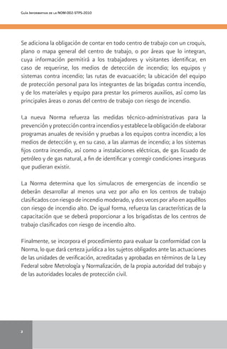 2
Guía Informativa de la NOM-002-STPS-2010
Se adiciona la obligación de contar en todo centro de trabajo con un croquis,
plano o mapa general del centro de trabajo, o por áreas que lo integran,
cuya información permitirá a los trabajadores y visitantes identificar, en
caso de requerirse, los medios de detección de incendio; los equipos y
sistemas contra incendio; las rutas de evacuación; la ubicación del equipo
de protección personal para los integrantes de las brigadas contra incendio,
y de los materiales y equipo para prestar los primeros auxilios, así como las
principales áreas o zonas del centro de trabajo con riesgo de incendio.
La nueva Norma refuerza las medidas técnico-administrativas para la
prevención y protección contra incendios y establece la obligación de elaborar
programas anuales de revisión y pruebas a los equipos contra incendio; a los
medios de detección y, en su caso, a las alarmas de incendio; a los sistemas
fijos contra incendio, así como a instalaciones eléctricas, de gas licuado de
petróleo y de gas natural, a fin de identificar y corregir condiciones inseguras
que pudieran existir.
La Norma determina que los simulacros de emergencias de incendio se
deberán desarrollar al menos una vez por año en los centros de trabajo
clasificados con riesgo de incendio moderado, y dos veces por año en aquéllos
con riesgo de incendio alto. De igual forma, refuerza las características de la
capacitación que se deberá proporcionar a los brigadistas de los centros de
trabajo clasificados con riesgo de incendio alto.
Finalmente, se incorpora el procedimiento para evaluar la conformidad con la
Norma, lo que dará certeza jurídica a los sujetos obligados ante las actuaciones
de las unidades de verificación, acreditadas y aprobadas en términos de la Ley
Federal sobre Metrología y Normalización, de la propia autoridad del trabajo y
de las autoridades locales de protección civil.
adosparaunainstalaciónnoesuntrabajosencillo.Hayquetenerencuentaquelosvaloresr
ecomendados para cada tarea y entorno son resultado de estudios sobre valoraciones como
didadvisual,agradabilidad,rendimientovisual,etc.erminacióndelosnivelesdeiluminaciónadecuadosparaunainstalaciónnoesuntr
abajosencillo.Hayquetenerencuentaquelosvaloresrecomendadosparacadatareayent
ornosonrtadode
 