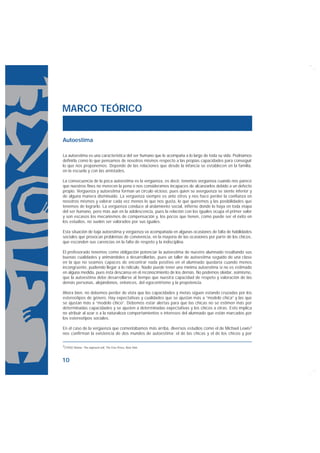MARCO TEÓRICO


Autoestima

La autoestima es una característica del ser humano que le acompaña a lo largo de toda su vida. Podríamos
definirla como lo que pensamos de nosotros mismos respecto a las propias capacidades para conseguir
lo que nos proponemos. Depende de las relaciones que desde la infancia se establecen en la familia,
en la escuela y con las amistades.

La consecuencia de la poca autoestima es la vergüenza, es decir, tenemos vergüenza cuando nos parece
que nuestros fines no merecen la pena o nos consideramos incapaces de alcanzarlos debido a un defecto
propio. Vergüenza y autoestima forman un círculo vicioso, pues quien se avergüenza se siente inferior y
de alguna manera disminuido. La vergüenza siempre es ante otros y nos hace perder la confianza en
nosotros mismos y valorar cada vez menos lo que nos gusta, lo que queremos y las posibilidades que
tenemos de lograrlo. La vergüenza conduce al aislamiento social, infierno donde lo haya en toda etapa
del ser humano, pero más aún en la adolescencia, pues la relación con los iguales ocupa el primer valor
y son escasos los mecanismos de compensación y, los pocos que tienen, como puede ser el éxito en
los estudios, no suelen ser valorados por sus iguales.

Esta situación de baja autoestima y vergüenza va acompañada en algunas ocasiones de falta de habilidades
sociales que provocan problemas de convivencia, en la mayoría de las ocasiones por parte de los chicos,
que esconden sus carencias en la falta de respeto y la indisciplina.

El profesorado tenemos como obligación potenciar la autoestima de nuestro alumnado resaltando sus
buenas cualidades y animándoles a desarrollarlas, pues un taller de autoestima seguido de una clase
en la que no seamos capaces de encontrar nada positivo en el alumnado quedaría cuando menos
incongruente, pudiendo llegar a lo ridículo. Nadie puede tener una mínima autoestima si no es estimado
en alguna medida, pues ésta descansa en el reconocimiento de los demás. No podemos olvidar, asimismo,
que la autoestima debe desarrollarse al tiempo que nuestra capacidad de respeto y valoración de las
demás personas, alejándonos, entonces, del egocentrismo y la prepotencia.

Ahora bien, no debemos perder de vista que las capacidades y metas siguen estando cruzadas por los
estereotipos de género. Hay expectativas y cualidades que se ajustan más a “modelo chica” y las que
se ajustan más a “modelo chico”. Debemos estar alertas para que las chicas no se estimen más por
determinadas capacidades y se ajusten a determinadas expectativas y los chicos a otras. Esto implica
no atribuir al azar o a la naturaleza comportamientos e intereses del alumnado que están marcados por
los estereotipos sociales.

En el caso de la vergüenza que comentábamos más arriba, diversos estudios como el de Michael Lewis3
nos confirman la existencia de dos mundos de autoestima: el de las chicas y el de los chicos y por

3(1992) Shame: The exposed self, The Free Press, New York.




10
 