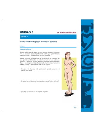 UNIDAD 3                                                           LA IMAGEN CORPORAL

 Sesión 7

Cómo construir tu propio modelo de belleza I

FICHA 1

Nadie es perfecto

A todos nos ha ocurrido alguna vez: nos miramos al espejo y pensamos
“me ha salido otro grano”, “¡qué horror de pelo!”, “¿por qué tendré esta
nariz tan grande?”, “me parece que necesito adelgazar”…

Aunque es normal que haya cosas de tu cuerpo que no te gusten, hay
que aprender a relativizarlas: no es tan importante no tener la belleza,
delgadez o altura que te gusta. Además, demasiada autocrítica puede
llegar a crear algún complejo. Para evitarlo, lo primero que harás será
mirarte al espejo y descubrir qué es lo que no te gusta.


· Señala en este dibujo qué es lo que menos te gusta de tu cuerpo y di
  por qué no te gusta.




· De lo que has señalado ¿qué cosas podrías mejorar? ¿cómo lo harías?




· ¿Hay algo que piensas que no se puede mejorar?




                                                                                  101
 