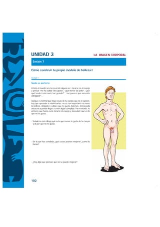 UNIDAD 3                                                             LA IMAGEN CORPORAL

 Sesión 7

Cómo construir tu propio modelo de belleza I

FICHA 1

Nadie es perfecto

A todo el mundo nos ha ocurrido alguna vez: mirarse en el espejo
y pensar “me ha salido otro grano”, “¡qué horror de pelo!”, “¿por
qué tendré esta nariz tan grande?”, “me parece que necesito
adelgazar”…

Aunque es normal que haya cosas de tu cuerpo que no te gusten,
hay que aprender a relativizarlas: no es tan importante no tener
la belleza, delgadez o altura que te gusta. Además, demasiada
autocrítica puede llegar a crear algún complejo. Para evitarlo, lo
primero que harás será mirarte al espejo y descubrir qué es lo
que no te gusta.


· Señala en este dibujo qué es lo que menos te gusta de tu cuerpo
  y di por qué no te gusta.




· De lo que has señalado ¿qué cosas podrías mejorar? ¿cómo lo
  harías?




· ¿Hay algo que piensas que no se puede mejorar?




102
 