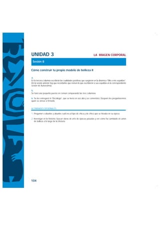 UNIDAD 3                                                                LA IMAGEN CORPORAL

 Sesión 8

Cómo construir tu propio modelo de belleza II

4.
En la tercera columna escribirán las cualidades positivas que surgieron en la dinámica “Dilo a mis espaldas”.
(En la sesión anterior hay que recordarles que revisen lo que escribieron a sus espaldas en la correspondiente
sesión de Autoestima).

5.
Se hará una pequeña puesta en común comparando las tres columnas.

6. Se les entregará el “Decálogo”, que se leerá en voz alta y se comentará. Después les preguntaremos
quién se atreve a firmarlo.


ACTIVIDADES OPCIONALES

1. Preguntar a abuelas y abuelos cuál era el tipo de chica y de chico que se llevaba en su época.

2. Investigar en la Historia: buscar obras de arte de épocas pasadas y ver cómo ha cambiado el canon
   de belleza a lo largo de la Historia.




104
 
