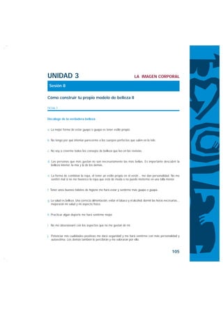 UNIDAD 3                                                                 LA IMAGEN CORPORAL

 Sesión 8

Cómo construir tu propio modelo de belleza II

FICHA 1


Decálogo de la verdadera belleza


a. La mejor forma de estar guapo o guapa es tener estilo propio.


b. No tengo por qué intentar parecerme a los cuerpos perfectos que salen en la tele.


c. No voy a creerme todos los consejos de belleza que leo en las revistas.


d. Las personas que más gustan no son necesariamente las más bellas. Es importante descubrir la
   belleza interior, la mía y la de los demás.


e. La forma de combinar la ropa, el tener un estilo propio en el vestir... me dan personalidad. No me
   sentiré mal si no me favorece la ropa que está de moda o no puedo meterme en una talla menor.


f. Tener unos buenos hábitos de higiene me hará estar y sentirme más guapo o guapa.


g. La salud es belleza. Una correcta alimentación, evitar el tabaco y el alcohol, dormir las horas necesarias...
   mejorarán mi salud y mi aspecto físico.


h. Practicar algún deporte me hará sentirme mejor.


i. No me obsesionaré con los aspectos que no me gustan de mí.


j. Potenciar mis cualidades positivas me dará seguridad y me hará sentirme con más personalidad y
   autoestima. Los demás también lo percibirán y me valorarán por ello.



                                                                                                         105
 
