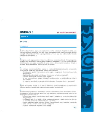 UNIDAD 3                                                               LA IMAGEN CORPORAL

 Sesión 9

En serie

DESARROLLO

1.
Dividimos al alumnado en grupos y les explicamos que vamos a analizar la imagen de las chicas y los
chicos de las series juveniles de más éxito. (Cabe la posibilidad de que en las revistas que hayamos
escogido no haya suficientes fotos de protagonistas de series, en cuyo caso podemos utilizar fotos de
cantantes, actores/actrices...).

2.
Entregamos a cada grupo una o dos revistas y les pedimos que escojan cinco fotos de chicos protagonistas
de alguna serie. No importa si en la foto aparecen solos o acompañados, o si escogen dos fotos distintas
del mismo chico, pero sí que sea una foto de cuerpo entero o de tres cuartos (cortada por el muslo o
la rodilla), porque analizaremos, entre otras cosas, el vestuario.

3.
Una vez hayan seleccionado las fotos, analizan los aspectos detallados a continuación, tomando nota
en un papel de aquello en lo que coincidan al menos tres de las fotos:
    · El rostro: ¿tiene granitos, imperfecciones, puntos negros o arrugas o, por el contrario, tiene un cutis
      liso y perfecto?
    · El pelo: ¿lo lleva descuidado, natural, o por el contrario va perfectamente peinado?
    · El cuerpo: ¿tiene algo de sobrepeso o está delgado?
    · La ropa: ¿va vestido como cualquier chico que te puedas encontrar por la calle o lleva un vestuario
      muy cuidado?
    · La imagen en general: ¿da la impresión de ser tímido o, por el contrario, abierto y desenvuelto?

4.
A partir de lo que han anotado, se les pide que elaboren un retrato-robot del chico que nos muestran
las series que ven a su edad. Cada grupo comenta en voz alta su retrato-robot.

5.
A continuación les pedimos que intenten hacer lo mismo con las fotos de chicas de las mismas revistas.
Enseguida nos daremos cuenta de que en este caso hay muchos más parámetros que medir, así que
las preguntas podrían quedar así:
    · El rostro: ¿tiene granitos, imperfecciones, puntos negros o arrugas o, por el contrario, tiene un cutis
      liso y perfecto?
    · El maquillaje: ¿lleva la cara lavada o con un maquillaje muy discreto o, por el contrario, se nota que
      va maquillada, destacando sobre todo los ojos y los labios?
    · El pelo: ¿lo lleva descuidado, o sin teñir, o corto, o por el contrario lleva el pelo largo, con mechas
      o tinte perfecto y va como recién salida de la peluquería?
    · El cuerpo: ¿tiene algo de sobrepeso o está delgada?
                                                                                                      107
 