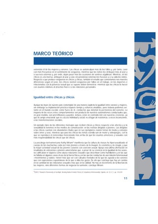 MARCO TEÓRICO


extensión el de las mujeres y varones. Las chicas se autoinculpan más de los fallos y, por tanto, caen
con más frecuencia en el sentimiento de vergüenza, mientras que los éxitos los atribuyen más al azar y
a sucesos externos y, por ende, dejan pasar más las ocasiones de sentirse orgullosas. Mientras, en los
chicos es a la inversa: atribuyen al azar y a las circunstancias externas los fracasos y a su valía los éxitos.
Respecto a qué produce vergüenza en chicos y chicas, también el estudio que comentamos nos muestra
diferencias según el sexo: los chicos sienten vergüenza por fallos en el trabajo, en los deportes o
relacionados con la potencia sexual que se supone deben demostrar, mientras que las chicas lo hacen
con asuntos relativos al atractivo físico o a las relaciones personales.



Igualdad entre chicas y chicos

Aunque las leyes de nuestro país contemplan de una manera explícita la igualdad entre varones y mujeres,
sin embargo su implantación práctica requiere tiempo y esfuerzo añadidos, pues todavía podemos ver,
tanto en el mundo escolar como fuera de él, conductas que denotan la pervivencia del sexismo. La
mayoría de las veces estos comportamientos son producto de nuestros automatismos conductuales que,
en gran medida, son prerreflexivos y pueden, incluso, estar en contradicción con nuestras creencias, ya
que el campo emocional, que es a la vez individual y social, es el lugar de resistencia, a veces inconsciente,
a las transformaciones sociales.

Un ejemplo claro de los diferentes mensajes que reciben chicas y chicos respecto a los afectos y a la
sexualidad lo tenemos en los medios de comunicación: en las revistas dirigidas a jóvenes. Las dirigidas
a las chicas cuentan con abundantes títulos que en sus ejemplares reúnen temas de moda y consejos
sobre amor y sexo, mientras que para los chicos los temas estrella son de motor y videojuegos, con lo
que se reproduce el estereotipo mencionado más arriba de que los asuntos amorosos y sexuales son
más responsabilidad de chicas que de chicos.

La psicóloga norteamericana Kathy Miriam4 manifiesta que la cultura de masas ha hipersexualizado el
cuerpo de las muchachas cada vez más jóvenes a través de la imagen, la cosmética y la cirugía, y que
la mayor actividad sexual de las jóvenes coexiste con coerción sexual. Apoya esta última afirmación en
resultados de entrevistas a jóvenes universitarias que, a pesar de su creencia en la igualdad de los sexos,
no calificaban ni siquiera como abuso relaciones sexuales que describían como humillantes y en las que
no faltaba en algunos casos el uso de la fuerza física y en las que las conductas de una relación heterosexual
–movimientos y ruidos– tienen más que ver con cálculos mentales de lo que les agrada a los varones
que con expresiones espontáneas de lo que a ellas les gusta. De ahí que concluya que hay un cambio
en la cantidad de las relaciones sexuales más que en la calidad. No hay un incremento de la libertad de
las mujeres, sino diferentes formas de negociar la sumisión, concluye Miriam.

4(2007) “Thoward a Penomenoly of Sex-Right: Reviving Radical Feminist Theory of Compulsory Heterosexuality” Hypatia, vol. 22, nº 1, pp. 210-229.




                                                                                                                                                   11
 