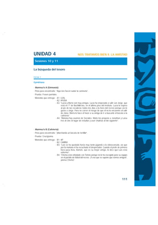 UNIDAD 4                                          NOS TRATAMOS BIEN II. LA AMISTAD

 Sesiones 10 y 11

La búsqueda del tesoro

FICHA 1

Gymkhana

· Alumna/o A (Gimnasio):
· Pista para encontrarlo: “Aquí nos hacen sudar la camiseta”.
· Prueba: Frases partidas.
· Monedas que entrega: · A1: LEAL
                       · A2: AYUDA
                       · A3: “Lucía y Marta son muy amigas. Lucía ha empezado a salir con Jorge, que
                             está en 1º de Bachillerato, en el último piso del instituto. Lucía le espera
                             al pie de las escaleras todos los días a la hora del recreo porque así le
                             gusta a Jorge. Para no correr el riesgo de que él no la encuentre al salir
                             de clase, Marta le hace el favor a su amiga de ir a buscarle el bocata a la
                             cafetería”.
                       · A4: “Mañana hay examen de Sociales. Maite les propone a Jonathan y Luisa
                             irse al cine en lugar de estudiar y usar chuletas al día siguiente”.



· Alumna/o B (Cafetería):
· Pista para encontrarlo: “¡Marchando un bocata de tortilla!”.
· Prueba: Crucigrama.
· Monedas que entrega: · B1: AP
                       · B2: CARIÑO
                       · B3: “Luis se ha quedado hasta muy tarde jugando a la videoconsola, así que
                             por la mañana ni ha escuchado el despertador. Cuando el profe de primera
                             hora pasa lista, Ramón, que es su mejor amigo, le dice que Luis está
                             enfermo”.
                       · B4: ”Chema está enfadado con Tomás porque no le ha escogido para su equipo
                             en el partido de fútbol del recreo. ‘¡Y eso que se supone que somos amigos!’,
                             piensa Chema”.




                                                                                                    111
 