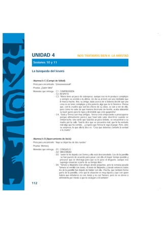 UNIDAD 4                                         NOS TRATAMOS BIEN II. LA AMISTAD

 Sesiones 10 y 11

La búsqueda del tesoro


· Alumna/o C (Campo de fútbol):
· Pista para encontrarlo: “¡Gooooooooool!”.
· Prueba: ¿Quién falta?
· Monedas que entrega: · C1: COMPRENSIÓN
                       · C2: RESPETO
                       · C3: “María tiene un poco de sobrepeso, aunque eso no le produce complejos
                             y siempre va vestida a la última. Un día va al insti con una minifalda que
                             le marca mucho. Ana, su amiga, duda acerca de si debería decirle que una
                             cosa es no tener complejos y otra ponerte algo que no te favorece. Piensa
                             que, con lo crueles que son los chicos de su clase, se van a reír de ella,
                             pero como no sabe de qué manera decírselo sin herirla, acaba alabando
                             su buen gusto para la ropa y diciéndole que está guapísima”.
                       · C4: “Saúl y Teresa son muy amigos. Teresa está empezando a preocuparse
                             porque últimamente parece que Saúl sólo sabe divertirse cuando se
                             emborracha. Una tarde que Saúl iba un poco bebido, se encuentran a su
                             madre por la calle. Saúl le dice que se encuentra mal, que le ha sentado
                             mal algo que ha comido... y espera que Teresa le siga el juego. Pero, ante
                             su sorpresa, lo que ella le dice es: “Creo que deberías contarle la verdad
                             a tu madre”.


· Alumna/o D (Aparcamiento de bicis):
· Pista para encontrarlo: “Aquí se dejan las de dos ruedas”.
· Prueba: Memory.
· Monedas que entrega: · D1: CONSUELO
                       · D2: SINCERIDAD
                       · D3: “Javier lo ha dejado con Gema y ella está desconsolada. Los de la pandilla
                              se han puesto de acuerdo para pasar con ella el mayor tiempo posible y
                             procurar que se distraiga para que se le pase el disgusto, aunque eso
                             suponga renunciar a parte de su tiempo libre.”
                       · D4: “Tamara y Alejandra eran amigas desde pequeñas, pero la semana pasada
                            Tamara se enrolló con Jonás, el novio de Alejandra, y desde entonces todos
                            los de la pandilla han dejado de hablar con ella. Chechu, que también forma
                            parte de la pandilla, cree que la situación es muy injusta y que con quien
                            habría que enfadarse es con Jonás y no con Tamara, pero no se atreve a
                            defenderla por miedo a que lo excluyan a él también”.

112
 