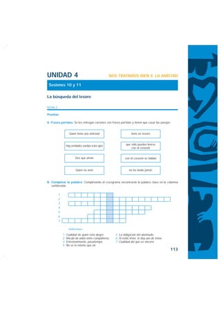 UNIDAD 4                                          NOS TRATAMOS BIEN II. LA AMISTAD

 Sesiones 10 y 11

La búsqueda del tesoro

FICHA 2

Pruebas

A. Frases partidas: Se les entregan cartones con frases partidas y tienen que casar las parejas:


                   Quien tiene una amistad                         tiene un tesoro



                Hay verdades sordas a los ojos                que sólo pueden leerse
                                                                  con el corazón


                        Dos que aman                          con el corazón se hablan


                        Quien no amó                             no ha vivido jamás



B. Completar la palabra: Completando el crucigrama encontrarán la palabra clave en la columna
   sombreada:

          1
          2
          3
          4
          5
          6
          7

                  Definiciones:

              1. Cualidad de quien está alegre.       5. La obligación del alumnado.
              2. Vínculo de unión entre compañeros.   6. Si estás triste, te doy uno de éstos.
              3. Entretenimiento, pasatiempo.         7. Cualidad del que es sincero.
              4. No es lo mismo que oír.
                                                                                                 113
 