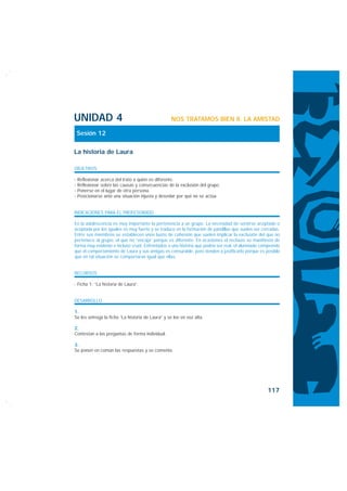 UNIDAD 4                                           NOS TRATAMOS BIEN II. LA AMISTAD

 Sesión 12

La historia de Laura

OBJETIVOS

· Reflexionar acerca del trato a quién es diferente.
· Reflexionar sobre las causas y consecuencias de la exclusión del grupo.
· Ponerse en el lugar de otra persona.
· Posicionarse ante una situación injusta y desvelar por qué no se actúa.


INDICACIONES PARA EL PROFESORADO

En la adolescencia es muy importante la pertenencia a un grupo. La necesidad de sentirse aceptado o
aceptada por los iguales es muy fuerte y se traduce en la formación de pandillas que suelen ser cerradas.
Entre sus miembros se establecen unos lazos de cohesión que suelen implicar la exclusión del que no
pertenece al grupo, el que no “encaja” porque es diferente. En ocasiones el rechazo se manifiesta de
forma muy evidente e incluso cruel. Enfrentados a una historia que podría ser real, el alumnado comprende
que el comportamiento de Laura y sus amigas es censurable, pero tienden a justificarlo porque es posible
que en tal situación se comportaran igual que ellas.


RECURSOS

· Ficha 1: “La historia de Laura”.


DESARROLLO

1.
Se les entrega la ficha “La historia de Laura” y se lee en voz alta.

2.
Contestan a las preguntas de forma individual.

3.
Se ponen en común las respuestas y se comenta.




                                                                                                  117
 