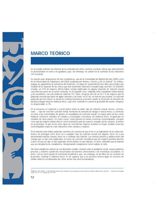 MARCO TEÓRICO


En el estudio anterior nos informa de la contradicción entre creencia y actitud: chicas que abiertamente
se posicionaban en torno a la igualdad y que, sin embargo, no sabían ver la sumisión en las relaciones
con su pareja.

En nuestro país disponemos de dos estadísticas, una de la Comunidad de Madrid del año 2000 y otra
de la Universidad de Salamanca del 2004 (realizada por Ramos, Fuertes y De La Orden)5. En ambas,
aunque ya suponíamos la existencia del fenómeno, no dejan de sorprendernos los altos porcentajes que
resultan de la situación de las chicas que han mantenido relaciones sexuales bajo coerción. En el primer
estudio, un 37% de mujeres afirma haber estado implicadas en alguna situación de relación sexual
coercitiva por parte de un varón conocido. En el segundo caso, realizado entre estudiantes universitarias
y de secundaria, con una media de edad de 19,7 años, arroja la cifra de un 42,7 % de mujeres que ha
padecido coerción por parte de algún conocido y, de éstas, un 67,64, en más de una ocasión. La coacción
padecida por las chicas va desde la continua insistencia y presión verbal, la incitación al consumo de
alcohol y drogas hasta la violencia física, cuya cifra, teniendo en cuenta la gravedad del asunto, tampoco
es despreciable: 6,7%.

En la encuesta se registran y cruzan datos sobre la edad, tipo de relación sexual –besos, caricias,
coito…– tipo de coerción –presión verbal, incitación al consumo de drogas o fuerza física– y creencias
en torno a los estereotipos de género, la sexualidad y la coerción sexual. La mayor parte de los casos
implican contactos sexuales no coitales y estrategias coercitivas sin violencia física, al igual que en
estudios de otros países. En estos casos, estas jóvenes no tienen creencias estereotipadas, excepto
creer que las mujeres deben ofrecer cierta resistencia ante los avances sexuales de los varones, al menos
en un principio. Sí que en los otros tipos de coerción las mujeres aceptan en mayor medida creencias
estereotipadas respecto a las relaciones entre varones y mujeres.

En la relación entre haber padecido coerción y la creencia de que el no es un ingrediente de la seducción,
hemos de distinguir entre decir no a cualquier tipo de relación sexual con alguien, decir no a una
determinada relación sexual o decir no a continuar una relación. Las mismas jóvenes y adolescentes del
estudio que se han visto implicadas en casos de coerción consideran que las mujeres pierden derecho
a decir no una vez que se han superado ciertos límites en una relación, es decir, entienden que la relación
una vez iniciada ha de completarse, interpretando completarse como realizar el coito.

Tal como señalan los autores de ese ilustrativo estudio, estamos ante un problema social, sexual, podemos
precisar, y máxime cuando las encuestadas son jóvenes universitarias o de enseñanza secundaria, es
decir, con un cierto grado de formación académica, que, sin embargo, no las libra de ser víctimas de
la presión, chantaje o violencia física. Es de suponer que si la encuesta tuviese lugar en sectores de
similar edad no escolarizados las cifras serían más descorazonadoras.




5RAMOS y otros (2006): “La victimización sexual en las relaciones con los iguales en una muestra de mujeres adolescentes y jóvenes...", Revista de Psicología
Social, vol. 21, nº 2 (mayo), pp. 127-140.


12
 