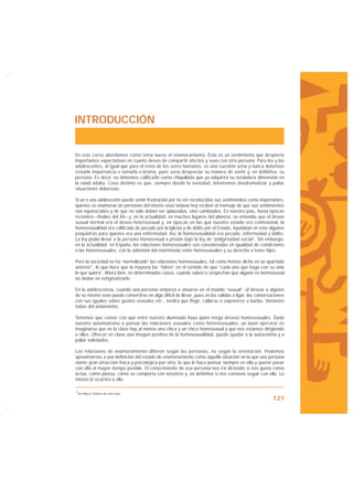 INTRODUCCIÓN


En este curso abordamos como tema nuevo el enamoramiento. Éste es un sentimiento que despierta
importantes expectativas en cuanto deseo de compartir afectos y sexo con otra persona. Para los y las
adolescentes, al igual que para el resto de los seres humanos, es una cuestión seria y nunca debemos
restarle importancia o tomarla a broma, pues sería despreciar su manera de sentir y, en definitiva, su
persona. Es decir, no debemos calificarlo como chiquillada que ya adquirirá su verdadera dimensión en
la edad adulta. Caso distinto es que, siempre desde la seriedad, intentemos desdramatizar y paliar
situaciones dolorosas.

Si un o una adolescente puede sentir frustración por no ver reconocidos sus sentimientos como importantes,
quienes se enamoran de personas del mismo sexo todavía hoy reciben el mensaje de que sus sentimientos
son equivocados y de que no sólo deben ser aplazados, sino cambiados. En nuestro país, hasta épocas
recientes –finales del XX– y, en la actualidad, en muchos lugares del planeta, se entendía que el deseo
sexual normal era el deseo heterosexual y, en épocas en las que nuestro estado era confesional, la
homosexualidad era calificada de pecado por la Iglesia y de delito por el Estado. Ayudaban en esto algunos
psiquiatras para quienes era una enfermedad. Así, la homosexualidad era pecado, enfermedad y delito.
La ley podía llevar a la persona homosexual a prisión bajo la ley de “peligrosidad social”. Sin embargo,
en la actualidad, en España, las relaciones homosexuales son consideradas en igualdad de condiciones
a las heterosexuales, con la admisión del matrimonio entre homosexuales y su derecho a tener hijos.

Pero la sociedad no ha “normalizado” las relaciones homosexuales, tal como hemos dicho en un apartado
anterior1, lo que hace que la mayoría las “tolere” en el sentido de que “cada uno que haga con su vida
lo que quiera”. Ahora bien, en determinados casos, cuando saben o sospechan que alguien es homosexual
no dudan en estigmatizarlo.

En la adolescencia, cuando una persona empieza a situarse en el mundo “sexual”, el desear a alguien
de su mismo sexo puede convertirse en algo difícil de llevar, pues en las salidas a ligar, las conversaciones
con sus iguales sobre gustos sexuales etc., tendrá que fingir, callarse o exponerse a burlas. Variantes
todas del aislamiento.

Tenemos que contar con que entre nuestro alumnado haya quien tenga deseos homosexuales. Dado
nuestro automatismo a pensar las relaciones sexuales como heterosexuales, un buen ejercicio es
imaginarse que en la clase hay al menos una chica y un chico homosexual y que nos estamos dirigiendo
a ellos. Ofrecer en clase una imagen positiva de la homosexualidad, puede ayudar a la autoestima y a
paliar soledades.

Las relaciones de enamoramiento difieren según las personas, no según la orientación. Podemos
aproximarnos a una definición del estado de enamoramiento como aquella situación en la que una persona
siente gran atracción física y psicológica por otra, lo que le hace pensar siempre en ella y querer pasar
con ella el mayor tiempo posible. El conocimiento de esa persona nos irá diciendo si nos gusta cómo
actúa, cómo piensa, cómo se comporta con nosotros y, en definitiva si nos conviene seguir con ella. Lo
mismo le ocurrirá a ella.

1Ver Marco Teórico de esta Guía.

                                                                                                      121
 