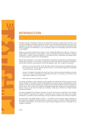 INTRODUCCIÓN


Considerar que los sentimientos amorosos son sentimientos humanos y propios tanto de chicas como
de chicos redundará en beneficio y bienestar de todos, pues aumentará la autonomía de las chicas y la
capacidad de expresión y satisfacción de los chicos a quienes ha de inculcárseles que también tienen
derecho a expresar sus sentimientos y a ser escuchados, aunque en el estereotipo social esté marcado
como debilidad.

Sabido es que todo el mundo tiene en mayor o menor medida dificultades para expresar, reconocer y
decidir sobre las situaciones de enamoramiento, y que, sin embargo, tenemos que aprender a expresar
sentimientos, a admitir respuestas negativas y a no burlarnos de los sentimientos que alguien puede
tener hacia nosotros cuando no les correspondemos.

Nuestra tarea consistirá en, a la vez que comprendemos y respetamos las situaciones de enamoramiento,
inculcar que la situación es cosa de dos y no sólo de las chicas. Para ellas la sociedad ha construido el
mito del amor romántico, que podríamos resumir del siguiente modo, aún a riesgo de caricaturizar:

    1. El amor es más cosa de chicas, de ahí que ellas cuenten con gran número de publicaciones que
       dan consejos sobre el amor, mientras que los chicos no, como si ellos lo supiesen por naturaleza
       o como si no fuese cosa de ellos.

    2. El amor es el objetivo primordial en la vida de las chicas. Existe una persona que llegará y las hará
       felices y en la que se depositan las expectativas de futuro, en ocasiones, por encima de las
       expectativas académicas o profesionales.

   3. Quien tiene que tomar la iniciativa es el chico.

Las revistas destinadas a chicas mantienen en gran medida este esquema de chica para el amor. A estas
revistas debemos reconocerles el mérito de que hablan de una manera abierta y desenfadada de temas
sexuales y afectivos, pero los modelos que transitan por las revistas no difieren mucho de modelos de
antaño, esto es, que es a las chicas a quienes corresponde manejar tales asuntos al ser muy embarazosos
para los chicos, ya que ellos son torpes por naturaleza, dado que su fortaleza les impide manejar
sentimientos blandos.

Fomentar la igualdad en las relaciones amorosas es una de las tareas más importantes como antídoto
para la violencia en general y la de género en particular, pues el ejercicio de expresar los propios
sentimientos y escuchar los ajenos disminuye el riesgo de utilizar la violencia como forma de expresión.

Tal como afirma Charo Altable (2000, 397-98) […] “el modelo de amor romántico sigue ocupando una
gran importancia, influyendo catastróficamente en mujeres y varones, al permitir establecer relaciones
de dominio y dependencia, en las que el otro ocupa un lugar imaginario de deseo, imposible de ser
colmado o satisfecho.




122
 