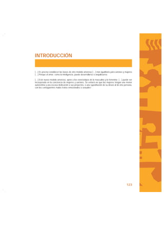 INTRODUCCIÓN


[…] Es preciso establecer las bases de otro modelo amoroso […] más igualitario para varones y mujeres
[…] Porque el amor, como la inteligencia, puede desarrollarse o anquilosarse.

[…] Este nuevo modelo amoroso, ajeno a los estereotipos de lo masculino y lo femenino […] puede ser
incorporado en la conciencia de mujeres y varones. Se evitará así que las mujeres tengan una menor
autoestima y una escasa dedicación a sus proyectos, o una supeditación de su deseo al de otra persona,
con los consiguientes malos tratos emocionales o sexuales”.




                                                                                                123
 