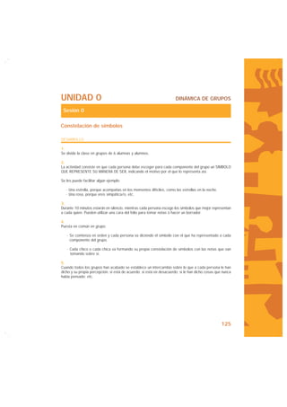UNIDAD 0                                                              DINÁMICA DE GRUPOS

 Sesión 0

Constelación de símbolos

DESARROLLO

1.
Se divide la clase en grupos de 6 alumnas y alumnos.

2.
La actividad consiste en que cada persona debe escoger para cada componente del grupo un SÍMBOLO
QUE REPRESENTE SU MANERA DE SER, indicando el motivo por el que lo representa así.

Se les puede facilitar algún ejemplo:

   · Una estrella, porque acompañas en los momentos difíciles, como las estrellas en la noche.
   · Una rosa, porque eres simpática/o, etc.

3.
Durante 10 minutos estarán en silencio, mientras cada persona escoge los símbolos que mejor representan
a cada quien. Pueden utilizar una cara del folio para tomar notas o hacer un borrador.

4.
Puesta en común en grupo:

   · Se comienza en orden y cada persona va diciendo el símbolo con el que ha representado a cada
     componente del grupo.

   · Cada chico o cada chica va formando su propia constelación de símbolos con las notas que van
     tomando sobre sí.

5.
Cuando todos los grupos han acabado se establece un intercambio sobre lo que a cada persona le han
dicho y su propia percepción: si está de acuerdo; si está en desacuerdo; si le han dicho cosas que nunca
había pensado; etc.




                                                                                                  125
 