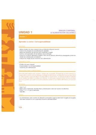 IMAGEN CORPORAL:
UNIDAD 1                                                   LA ALIMENTACIÓN SALUDABLE

 Sesión 1

Aprender a comer. Corresponsabilidad

OBJETIVOS

· Valorar el índice de masa corporal como un indicativo del peso correcto.
· Conocer los principios de una alimentación saludable.
· Valorar los beneficios del ejercicio físico moderado y regular.
· Sentirse corresponsables de las distintas tareas del hogar.
· Favorecer en nuestro alumnado el análisis crítico de los patrones alimenticios propugnados desde los
  medios de comunicación y la industria.
· Conocer los riesgos de los trastornos de la alimentación.

CONCEPTOS CLAVE

· El índice de masa corporal.
· El autocuidado. La corresponsabilidad.
· Trastornos de la alimentación.

INDICACIONES PARA EL PROFESORADO

Sería adecuado realizar estas sesiones, siempre que sea posible, al tiempo que en otras materias se
trabaja sobre el mismo tema (en Biología y Geología, la alimentación; en Educación Física la importancia
de cuidar el propio cuerpo para llegar a la edad adulta en “buena forma”; en Ciencias Sociales la evolución
de los modelos de belleza a lo largo de la Historia). Es interesante también retomar el tema a lo largo
del curso y pedirles que analicen si se han producido cambios en sus hábitos alimenticios y de ejercicio
físico.

RECURSOS

· Texto 1 y 2.
· Díptico para el alumnado: Pirámide Naos y Orientaciones sobre las raciones de alimentos.
· Fichas 1, 2, 3, 4 para el alumnado.
· Tabla IMC.

FUENTE

· Las Orientaciones sobre raciones de alimentos aconsejadas según la edad están recogidas de la página
  web www.consumer.es en su apartado Prevenir la obesidad infantil.




126
 