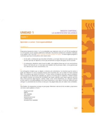 IMAGEN CORPORAL:
UNIDAD 1                                                    LA ALIMENTACIÓN SALUDABLE

 Sesión 1

Aprender a comer. Corresponsabilidad

DESARROLLO

1.
Empezamos leyendo los textos 1 y 2 y recordándoles que solamente entre el 1y el 10% de la población
se corresponde con los modelos publicitarios habituales. Recordamos también las actividades realizadas
en la unidad 3 de 2º de ESO Cómo construir tu propio modelo de belleza. Si tienen alguna pregunta o
comentario que hacer lo discutimos entre toda la clase.

    a. Se les pide a continuación que describan al hombre y a la mujer ideal con cinco adjetivos (no les
       decimos qué tipo de adjetivos) con los que previamente la mayoría del grupo esté de acuerdo.

    b. A continuación, debatimos sobre lo que ha salido: si los adjetivos tienen que ver con características
       físicas o de forma de ser, si creen que esos modelos son de personas reales, si nos gustaría que
       nos valorasen por estas características, etc.

2.
Les entregamos el díptico que se adjunta. Lo leemos y lo comentamos. Les decimos que les vamos a
pedir que elaboren en casa un pequeño dossier para el próximo día, con su índice de masa corporal
(IMC). Les pedimos que anoten en la ficha nº 1 lo que comen a lo largo de dos días y que lo comparen
con la propuesta de alimentación saludable que aparece en la ficha que les facilitamos. También tendrán
que registrar durante una semana las actividades que hayan realizado y que hayan supuesto ejercicio
físico como practicar algún deporte, caminar, nadar, correr, tareas domésticas, etc. Después cubrirán
la ficha sobre la corresponsabilidad en las tareas domésticas y, por último, la ficha de valoración para
entregar. Es conveniente leer las fichas en clase por si hay alguna duda antes de realizar estas actividades.

3.
Para finalizar, les proponemos un juego en gran grupo: Relacionar cada uno de los vocablos y expresiones
con otras cuatro palabras o frases:

     · Imagen personal
     · Belleza
     · Vida saludable
     · Autoestima
     · Autonomía personal
     · Comida basura
     · Actividad física saludable




                                                                                                      127
 