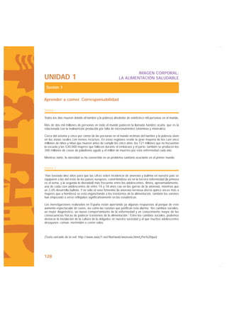 IMAGEN CORPORAL:
UNIDAD 1                                                  LA ALIMENTACIÓN SALUDABLE

 Sesión 1

Aprender a comer. Corresponsabilidad

TEXTO 1

Todos los días mueren debido al hambre y la pobreza alrededor de veinticinco mil personas en el mundo.

Más de dos mil millones de personas en todo el mundo padecen la llamada hambre oculta, que es la
relacionada con la malnutrición producida por falta de micronutrientes (vitaminas y minerales).

Cerca del setenta y cinco por ciento de las personas en el mundo víctimas del hambre y la pobreza viven
en las zonas rurales con menos recursos. En estas regiones reside la gran mayoría de los casi once
millones de niños y niñas que mueren antes de cumplir los cinco años; los 121 millones que no frecuentan
la escuela y las 530.000 mujeres que fallecen durante el embarazo y el parto; también se producen los
300 millones de casos de paludismo agudo y el millón de muertes por esta enfermedad cada año.

Mientras tanto, la obesidad se ha convertido en un problema sanitario acuciante en el primer mundo


TEXTO 2

“Han bastado diez años para que las cifras sobre incidencia de anorexia y bulimia en nuestro país se
equiparen a las del resto de los países europeos, convirtiéndose así en la tercera enfermedad (la primera
es el asma, y la segunda la obesidad) más frecuente entre los adolescentes. Ahora, aproximadamente,
una de cada cien adolescentes de entre 14 y 18 años cae en las garras de la anorexia, mientras que
un 2,4% desarrolla bulimia. Y no sólo el sexo femenino (la anorexia nerviosa afecta quince veces más a
mujeres que a hombres) se está enganchando a los trastornos de la alimentación, también los varones
han empezado a verse reflejados significativamente en las estadísticas.

Las investigaciones realizadas en España están aportando ya algunas respuestas al porqué de este
aumento espectacular de casos, así como las razones que justifican esta alarma: “los cambios sociales,
un mejor diagnóstico, un nuevo comportamiento de la enfermedad y un conocimiento mayor de las
consecuencias físicas de padecer trastornos de la alimentación.” Entre los cambios sociales, podemos
destacar la instalación de la cultura de la delgadez en nuestra sociedad y el que muchos adolescentes
desayunen, coman, merienden o cenen solos.



(Texto extraído de la red: http://www.aula21.net/Nutriweb/anorexia.htm#¿Por%20qué)




128
 