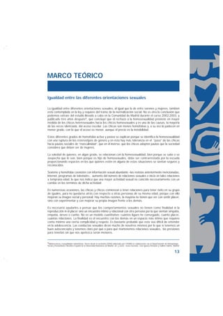 MARCO TEÓRICO


Igualdad entre las diferentes orientaciones sexuales

La igualdad entre diferentes orientaciones sexuales, al igual que la de entre varones y mujeres, también
está contemplada en la ley y requiere del tramo de la normalización social. No es otra la conclusión que
podemos extraer del estudio llevado a cabo en la Comunidad de Madrid durante el curso 2002-2003, y
publicado tres años después6, que concluye que el rechazo a la homosexualidad proviene en mayor
medida de los chicos heterosexuales hacia los chicos homosexuales y es una de las causas, la mayoría
de las veces silenciada, del acoso escolar. Las chicas son menos homófobas y, a su vez la padecen en
menor grado, con lo que el acoso es menor, aunque el precio es la invisibilidad.

Estos diferentes grados de homofobia activa y pasiva se explican porque se identifica la homosexualidad
con una ruptura de los estereotipos de género y en ésta hay más tolerancia en el “paso” de las chicas
hacia pautas sociales de “masculinidad”, que en el inverso: que los chicos adopten pautas que la sociedad
considera que deben ser de mujeres.

La soledad de quienes, en algún grado, se relacionan con la homosexualidad, bien porque se sabe o se
sospecha que lo son, bien porque es hijo de homosexuales, debe ser contrarrestada por la escuela
proporcionando espacios en los que quienes estén en alguna de estas situaciones se sientan seguros y
reconocidos.

Sexismo y homofobia coexisten con información sexual abundante –las revistas anteriormente mencionadas,
Internet, programas de televisión–, aumento del número de relaciones sexuales e inicio en tales relaciones
a temprana edad, lo que nos indica que una mayor actividad sexual no coincide necesariamente con un
cambio en los términos de dicha actividad.

En numerosas ocasiones, las chicas y chicos comienzan a tener relaciones para tener éxito en su grupo
de iguales, para no quedarse atrás con respecto a otras personas de su misma edad, porque con ello
mejoran su imagen social y personal. Hay muchas razones, la mayoría no tienen que ver con sentir placer,
sino con experimentar y con mejorar su propia imagen frente a los demás.

Es necesario ayudarles a pensar que los comportamientos sexuales no tienen como finalidad ni la
reproducción ni el placer sino un encuentro íntimo y relacional con otra persona por la que sientan simpatía,
empatía, deseo o cariño. No es un modelo cuantitativo: cuántos ligues he conseguido, cuánto placer,
cuántas relaciones. La finalidad es el encuentro con los demás en un espacio más íntimo que requiere
como mínimo una cierta complicidad y respeto. Es bastante probable que esto sea difícil de entender
en la adolescencia. Las conductas sexuales dicen mucho de nosotros mismos por lo que si tenemos un
buen autoconcepto y tenemos claro por qué o para qué mantenemos relaciones sexuales, las presiones
para tenerlas sin que nos apetezca serán menores.


6Adolescencia y sexualidades minoritarias. Voces desde la exclusión (2006) elaborado por COGAM en colaboración con el Departamento de Antropología
Social y Pensamiento Filosófico Español de la Universidad Autónoma de Madrid, ed. y coord.: Jesús Gerenelo, José Ignacio Pichardo y Guillem Galofré, Madrid.


                                                                                                                                                     13
 