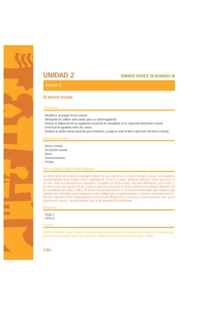 UNIDAD 2                                                     SOMOS SERES SEXUADOS III

 Sesión 3

El deseo sexual

OBJETIVOS

· Identificar el propio deseo sexual.
· Búsqueda de salidas adecuadas para su autorregulación.
· Revisar la influencia de la regulación social de la sexualidad en la expresión del deseo sexual.
· Potenciar la igualdad entre los sexos.
· Analizar la doble moral existente para hombres y mujeres ante la libre expresión del deseo sexual.

CONCEPTOS CLAVE

· Deseo sexual.
· Excitación sexual.
· Amor.
· Enamoramiento.
· Pasión.

INDICACIONES PARA EL PROFESORADO

Se debe tener en cuenta si el grupo realizó el curso anterior la sesión Cuerpo y deseo: la respuesta
sexual humana de la unidad “Seres sexuados II”. Si no se realizó, debería realizarse antes que ésta; si
se hizo, solo se repasarán los conceptos recogidos en dicha sesión. Hay que diferenciar, en la ficha 1,
las elecciones que hacen chicas y chicos, pues la educación recibida mantiene un enfoque diferente de
la sexualidad para ellas y ellos. El deseo sexual humano no es una fuerza inexorable que requiera una
satisfacción inmediata, pero tampoco es una realidad que se pueda ignorar y reprimir contundentemente.
(En las especies más evolucionadas en la escala filogenética, el deseo sexual depende más de la
experiencia social y del aprendizaje que de la dependencia hormonal).

RECURSOS

· Ficha 1.
· Ficha 2.

FUENTE

GÓMEZ ZAPIAÍN, Javier (2004): Programa de Educación Afectivo-Sexual para Asturias, Entre Mocedá,
Consejería de Salud y Servicios Sanitarios, Gobierno del Principado de Asturias, Oviedo.



136
 
