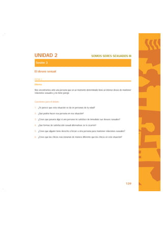 UNIDAD 2                                                   SOMOS SERES SEXUADOS III

 Sesión 3

El deseo sexual

FICHA 2

Dilema

Nos encontramos ante una persona que en un momento determinado tiene un intenso deseo de mantener
relaciones sexuales y no tiene pareja.


Cuestiones para el debate:

1- ¿Te parece que esta situación se da en personas de tu edad?

2- ¿Qué podría hacer esa persona en esa situación?

3- ¿Crees que pasaría algo si una persona no satisface de inmediato sus deseos sexuales?

4- ¿Qué formas de satisfacción sexual alternativas se te ocurren?

5- ¿Crees que alguien tiene derecho a forzar a otra persona para mantener relaciones sexuales?

6- ¿Crees que las chicas reaccionarían de manera diferente que los chicos en esta situación?




                                                                                                 139
 