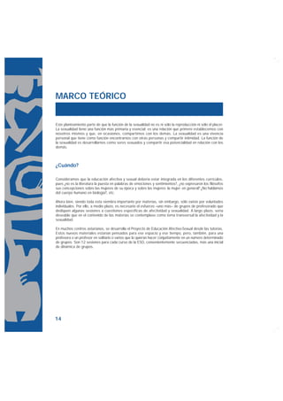 MARCO TEÓRICO


Este planteamiento parte de que la función de la sexualidad no es ni sólo la reproducción ni sólo el placer.
La sexualidad tiene una función más primaria y esencial: es una relación que primero establecemos con
nosotros mismos y que, en ocasiones, compartimos con los demás. La sexualidad es una vivencia
personal que tiene como función encontrarnos con otras personas y compartir intimidad. La función de
la sexualidad es desarrollarnos como seres sexuados y compartir esa potencialidad en relación con los
demás.



¿Cuándo?

Consideramos que la educación afectiva y sexual debería estar integrada en los diferentes currículos,
pues ¿no es la literatura la puesta en palabras de emociones y sentimientos?, ¿no expresaron los filósofos
sus concepciones sobre las mujeres de su época y sobre las mujeres -la mujer- en general? ¿No hablamos
del cuerpo humano en biología?, etc.

Ahora bien, siendo toda esta siembra importante por materias, sin embargo, sólo existe por voluntades
individuales. Por ello, a medio plazo, es necesario el esfuerzo –uno más– de grupos de profesorado que
dediquen algunas sesiones a cuestiones específicas de afectividad y sexualidad. A largo plazo, sería
deseable que en el contenido de las materias se contemplase como tema transversal la afectividad y la
sexualidad.

En muchos centros asturianos, se desarrolla el Proyecto de Educación Afectivo-Sexual desde las tutorías.
Estos nuevos materiales estarían pensados para ese espacio y ese tiempo, pero, también, para una
profesora o un profesor en solitario o varios que lo quieran hacer conjuntamente en un número determinado
de grupos. Son 12 sesiones para cada curso de la ESO, convenientemente secuenciadas, más una inicial
de dinámica de grupos.




14
 