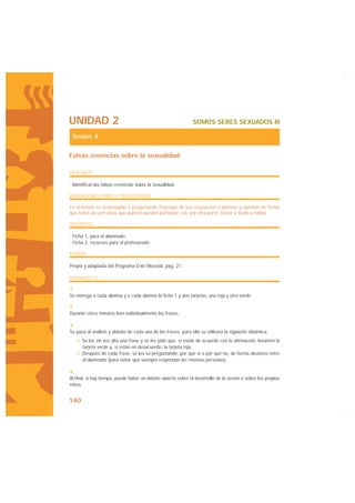 UNIDAD 2                                                      SOMOS SERES SEXUADOS III

 Sesión 4

Falsas creencias sobre la sexualidad

OBJETIVOS

· Identificar las falsas creencias sobre la sexualidad.

INDICACIONES PARA EL PROFESORADO

En el debate es aconsejable ir preguntando el porqué de sus respuestas a alumnas y alumnos de forma
que todas las personas que quieran puedan participar, sin, por otra parte, forzar a nadie a hablar.

RECURSOS

· Ficha 1, para el alumnado.
· Ficha 2, recursos para el profesorado.

FUENTE

Propia y adaptada del Programa Ente Mocedá, pág. 21.

DESARROLLO

1.
Se entrega a cada alumna y a cada alumno la ficha 1 y dos tarjetas, una roja y otra verde.

2.
Durante cinco minutos leen individualmente las frases.

3.
Se pasa al análisis y debate de cada una de las frases; para ello se utilizará la siguiente dinámica:
   a. Se lee en voz alta una frase y se les pide que, si están de acuerdo con la afirmación, levanten la
      tarjeta verde y, si están en desacuerdo, la tarjeta roja.
   b. Después de cada frase, se les va preguntando, por qué sí o por qué no, de forma aleatoria entre
      el alumnado (para evitar que siempre respondan las mismas personas).

4.
Al final, si hay tiempo, puede haber un debate abierto sobre el desarrollo de la sesión o sobre los propios
mitos.


140
 
