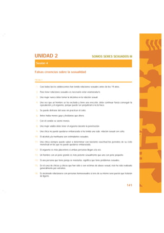 UNIDAD 2                                                    SOMOS SERES SEXUADOS III

 Sesión 4

Falsas creencias sobre la sexualidad

FICHA 1


 1. Casi todas las/os adolescentes han tenido relaciones sexuales antes de los 19 años.

 2. Para tener relaciones sexuales es necesario estar enamorada/o.

 3. Una mujer nunca debe tomar la iniciativa en la relación sexual.

 4. Una vez que un hombre se ha excitado y tiene una erección, debe continuar hasta conseguir la
    eyaculación y el orgasmo, porque puede ser perjudicial si no lo hace.

 5. Se puede disfrutar del sexo sin practicar el coito.

 6. Antes había menos gays y lesbianas que ahora.

 7. Con el condón se siente menos.

 8. Una mujer adulta debe tener el orgasmo durante la penetración.

 9. Una chica no puede quedarse embarazada si ha tenido una sola relación sexual con coito.

10. El alcohol y la marihuana son estimulantes sexuales.

11. Una chica siempre puede saber o determinar con bastante exactitud los períodos de su ciclo
    menstrual en los que no puede quedarse embarazada.

12. El orgasmo es más placentero si ambas personas llegan a la vez.

13. Un hombre con un pene grande es más potente sexualmente que uno con pene pequeño.

14. Si una persona que tiene pareja se masturba, significa que tiene problemas sexuales.

15. En el caso de chicas y chicos que han sido o son víctimas de abuso sexual, éste ha sido realizado
    generalmente por extraños.

16. Es incómodo relacionarse con personas homosexuales si eres de su mismo sexo puesto que tratarán
    de ligarte.



                                                                                               141
 