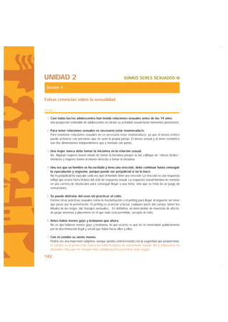 UNIDAD 2                                                     SOMOS SERES SEXUADOS III

 Sesión 4

Falsas creencias sobre la sexualidad

FICHA 2

 1. Casi todas las/os adolescentes han tenido relaciones sexuales antes de los 19 años.
    Una proporción estimable de adolescentes no inician su actividad sexual hasta momentos posteriores.

 2. Para tener relaciones sexuales es necesario estar enamorada/o.
    Para mantener relaciones sexuales no es necesario estar enamorada/o, ya que el deseo erótico
    puede activarse con personas que no sean la propia pareja. El deseo sexual y el amor romántico
    son dos dimensiones independientes que a menudo van juntas.

 3. Una mujer nunca debe tomar la iniciativa en la relación sexual.
    No. Algunas mujeres tienen miedo de tomar la iniciativa porque se las califique de “chicas fáciles”.
    Hombres y mujeres tienen el mismo derecho a tomar la iniciativa.

 4. Una vez que un hombre se ha excitado y tiene una erección, debe continuar hasta conseguir
    la eyaculación y orgasmo, porque puede ser perjudicial si no lo hace.
    No es perjudicial no eyacular cada vez que el hombre tiene una erección. La erección es una respuesta
    refleja que ocurre fuera incluso del ciclo de respuesta sexual. La respuesta sexual humana no consiste
    en una carrera de obstáculos para conseguir llegar a una meta, sino que se trata de un juego de
    sensaciones.

 5. Se puede disfrutar del sexo sin practicar el coito.
    Existen otras prácticas sexuales como la masturbación o el petting para llegar al orgasmo sin tener
    que pasar por la penetración. El petting es acariciar o besar cualquier parte del cuerpo, lamer los
    lóbulos de las orejas, dar masajes sensuales... En definitiva, un intercambio de muestras de afecto,
    de juego amoroso y placentero en el que todo está permitido, excepto el coito.

 6. Antes había menos gays y lesbianas que ahora.
    No es que hubiese menos gays y lesbianas, lo que ocurría es que no se mostraban públicamente
    por la discriminación legal y social que había hacia ellos y ellas.

 7. Con el condón se siente menos.
    Podría ser una impresión subjetiva, aunque queda contrarrestada con la seguridad que proporciona.
    El condón es la protección contra las enfermedades de transmisión sexual, VIH y embarazos no
    deseados. Hay que ser siempre muy cuidadosas/os y practicar sexo seguro.

142
 