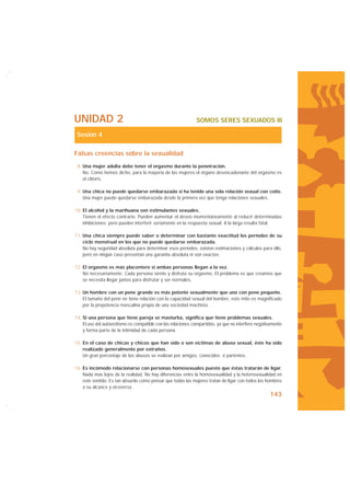UNIDAD 2                                                       SOMOS SERES SEXUADOS III

 Sesión 4

Falsas creencias sobre la sexualidad
 8. Una mujer adulta debe tener el orgasmo durante la penetración.
    No. Como hemos dicho, para la mayoría de las mujeres el órgano desencadenante del orgasmo es
    el clítoris.

 9. Una chica no puede quedarse embarazada si ha tenido una sola relación sexual con coito.
    Una mujer puede quedarse embarazada desde la primera vez que tenga relaciones sexuales.

10. El alcohol y la marihuana son estimulantes sexuales.
    Tienen el efecto contrario. Pueden aumentar el deseo momentáneamente al reducir determinadas
    inhibiciones; pero pueden interferir seriamente en la respuesta sexual. A la larga resulta fatal.

11. Una chica siempre puede saber o determinar con bastante exactitud los períodos de su
    ciclo menstrual en los que no puede quedarse embarazada.
    No hay seguridad absoluta para determinar esos períodos, existen estimaciones y cálculos para ello,
    pero en ningún caso presentan una garantía absoluta ni son exactos.

12. El orgasmo es más placentero si ambas personas llegan a la vez.
    No necesariamente. Cada persona siente y disfruta su orgasmo. El problema es que creamos que
    se necesita llegar juntos para disfrutar y ser normales.

13. Un hombre con un pene grande es más potente sexualmente que uno con pene pequeño.
    El tamaño del pene no tiene relación con la capacidad sexual del hombre, este mito es magnificado
    por la prepotencia masculina propia de una sociedad machista.

14. Si una persona que tiene pareja se masturba, significa que tiene problemas sexuales.
    El uso del autoerotismo es compatible con las relaciones compartidas, ya que no interfiere negativamente
    y forma parte de la intimidad de cada persona.

15. En el caso de chicas y chicos que han sido o son víctimas de abuso sexual, éste ha sido
    realizado generalmente por extraños.
    Un gran porcentaje de los abusos se realizan por amigos, conocidos o parientes.

16. Es incómodo relacionarse con personas homosexuales puesto que éstas tratarán de ligar.
    Nada más lejos de la realidad. No hay diferencias entre la homosexualidad y la heterosexualidad en
    este sentido. Es tan absurdo como pensar que todas las mujeres tratan de ligar con todos los hombres
    a su alcance y viceversa.
                                                                                                     143
 