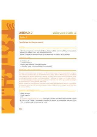 UNIDAD 2                                                      SOMOS SERES SEXUADOS III

 Sesión 5

Orientación del deseo sexual

OBJETIVOS

· Aclarar los conceptos de: orientación del deseo, homosexualidad, heterosexualidad y transexualidad.
· Diferenciar la identidad sexual de la orientación del deseo.
· Aceptar y respetar las diferentes formas de ser varones y de ser mujeres de las personas.

CONCEPTOS CLAVE

· Identidad sexual.
· La orientación sexual.
· Elementos que conforman la identidad personal.
· La diversidad sexual: Homosexualidad y heterosexualidad.

INDICACIONES PARA EL PROFESORADO

El respeto a la diversidad sexual, el respeto a las diferentes formas que tenemos de ser varones y mujeres,
está en la base de la convivencia pacífica entre los seres humanos. Nuestra identidad personal se conforma
como un puzzle de distintos elementos: la biología, la familia, nuestro sexo, nuestra orientación sexual,
los roles y estereotipos sociales, nuestra personalidad..., a lo largo del tiempo y en continua evolución.
Es necesario aclarar los conceptos que nos ayuden a entender todo esto. Hemos prescindido del concepto
de bisexualidad para evitar confundir al alumnado.
Además, a través del cómic podemos acercarnos a una realidad que habitualmente aparece estereotipada.
La homofobia es una lacra de nuestra sociedad y de nuestras aulas y está en el origen de muchos casos
de acoso y violencia.

RECURSOS Y MATERIALES DE APOYO

· Ficha 1, encuesta.
· Ficha 2, esquema.
· Cómic.
· 25 cuestiones sobre la orientación sexual, guía dirigida a personas educadoras elaborada por la Comisión
  de Educación de COGAM y editada por el Defensor del Menorde la Comunidad de Madrid en el año
  1999. Es fácil descargar el documento de la red.




144
 