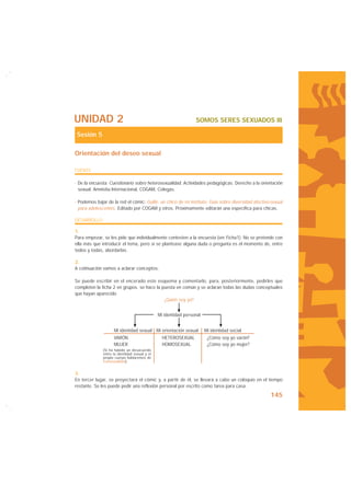 UNIDAD 2                                                         SOMOS SERES SEXUADOS III

 Sesión 5

Orientación del deseo sexual

FUENTE

· De la encuesta: Cuestionario sobre heterosexualidad. Actividades pedagógicas. Derecho a la orientación
  sexual. Amnistía Internacional, COGAM, Colegas.

· Podemos bajar de la red el cómic: Guille, un chico de mi instituto. Guía sobre diversidad afectivo-sexual
  para adolescentes. Editado por COGAM y otros. Próximamente editarán una específica para chicas.

DESARROLLO

1.
Para empezar, se les pide que individualmente contesten a la encuesta (ver Ficha1). No se pretende con
ella más que introducir el tema, pero si se plantease alguna duda o pregunta es el momento de, entre
todos y todas, abordarlas.

2.
A cotinuación vamos a aclarar conceptos:

Se puede escribir en el encerado este esquema y comentarlo, para, posteriormente, pedirles que
completen la ficha 2 en grupos. se hace la puesta en común y se aclaran todas las dudas conceptuales
que hayan aparecido
                                            ¿Quién soy yo?


                                               Mi identidad personal


                    Mi identidad sexual Mi orientación sexual          Mi identidad social
                    VARÓN                        HETEROSEXUAL           ¿Cómo soy yo varón?
                    MUJER                        HOMOSEXUAL             ¿Cómo soy yo mujer?
              (Si ha habido un desacuerdo
              entre la identidad sexual y el
              propio cuerpo hablaremos de
              transexualidad).


3.
En tercer lugar, se proyectará el cómic y, a partir de él, se llevará a cabo un coloquio en el tiempo
restante. Se les puede pedir una reflexión personal por escrito como tarea para casa.
                                                                                                    145
 