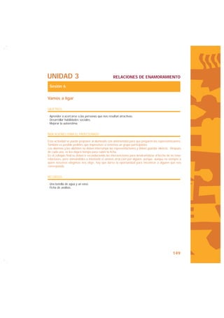 UNIDAD 3                                           RELACIONES DE ENAMORAMIENTO

 Sesión 6

Vamos a ligar

OBJETIVOS

· Aprender a acercarse a las personas que nos resultan atractivas.
· Desarrollar habilidades sociales.
· Mejorar la autoestima.


INDICACIONES PARA EL PROFESORADO

Esta actividad se puede proponer al alumnado con anterioridad para que preparen las representaciones.
También es posible pedirles que improvisen si tenemos un grupo participativo.
Las alumnas y los alumnos no deben interrumpir las representaciones y deben guardar silencio. Después
de cada una, se les dejará tiempo para cubrir la ficha.
En el coloquio final se deben ir reconduciendo las intervenciones para desdramatizar el hecho de no tener
relaciones, pero animándoles a intentarlo si sienten atracción por alguien, porque, aunque no siempre a
quien nosotros elegimos nos elige, hay que darse la oportunidad para encontrar a alguien que nos
corresponda.


RECURSOS

· Una botella de agua y un vaso.
· Ficha de análisis.




                                                                                                  149
 