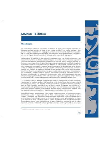 MARCO TEÓRICO


Metodología

Los cuatro bloques comienzan con sesiones de dinámicas de grupo y para trabajar la autoestima. Es
muy importante que el grupo con el que se va a trabajar se conozca y se respete, dialogue y sepa
escuchar a todos sus miembros y, poco a poco, camine hacia la asunción de objetivos comunes. Por
ello, el trabajo que se haga en esta línea desde la acción tutorial beneficia enormemente al programa y
a la inversa: el grupo se verá favorecido por el trabajo que se realiza desde el programa7.

La metodología de aula debe ser, por supuesto, activa y participativa. Que parta de los intereses y del
conocimiento que tienen las alumnas y los alumnos y que les permita expresar, reflexionar, organizar y
compartir conocimientos, experiencias y sentimientos. Por todo ello, nuestra propuesta tiene que ser
forzosamente una propuesta abierta, que dé pautas y recursos pero que pueda ser modificada, completada
o reforzada con todo lo que el profesorado y el alumnado, en cada situación, considere oportuno. Es
difícil, seguramente una “asignatura pendiente”, la participación activa del alumnado dado que en nuestros
centros no es habitual la existencia de cauces de verdadera participación y, en nuestras aulas, por razones
diversas, pasa lo mismo. Sin embargo, sí es posible que para abordar la educación en valores, en general,
evitemos los discursos, las explicaciones en las que el papel de alumnas y alumnos se limite a escuchar
y/o a responder a preguntas sobre lo expuesto. Procuremos que analicen, reflexionen, critiquen y
pregunten; devolvámosles las preguntas y preguntémosles sobre sus reflexiones para que sigan
reflexionando y preguntando. No les demos sólo respuestas, hagámosles preguntas, siempre desde el
respeto. Que al final, al menos, se les planteen dudas y mejoren su capacidad de análisis crítico.

 Es frecuente que nuestro alumnado se pregunte qué tienen que ver algunos de los temas propuestos
–por ejemplo, las relaciones familiares, o la autoestima– con lo afectivo-sexual. Una manera de evitar el
desasosiego que produce esta pregunta, en tanto que manifiesta expectativas frustradas, es dedicar
parte de la sesión a explicar qué tiene que ver con un programa que se denomina “educación afectiva y
sexual” y, sobre todo qué tiene que ver con “lo sexual”, pues este es el término del programa que más
expectativas despierta. También es útil desplegar algún mecanismo, como encuestas anónimas, para
que vayan planteando sus preguntas e ir respondiéndolas e insertándolas en el programa.

En algunas ocasiones, nos planteamos, como lo hacía María José Urruzola, la conveniencia de tratar
determinados asuntos en grupos separados de chicas y chicos para una posterior puesta en común
conjunta. Ciertamente, este modelo trae consigo dificultades organizativas. Sobre todo porque implica
a dos personas al mismo tiempo, y porque es conveniente que sea un varón quien trabaje con los chicos
y una mujer con las chicas. Los chicos tienen que conocer otras formas de ser varón distintas a las más
estereotipadas. En estos casos, entendemos que se facilita el diálogo y la expresión personal en grupos
separados por sexos y evitamos la llamada “guerra de sexos” que puede surgir cuando las posturas se



7Es posible y conveniente integrar el programa en el Plan de Acción Tutorial.




                                                                                                      15
 