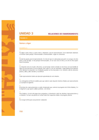 UNIDAD 3                                            RELACIONES DE ENAMORAMIENTO

 Sesión 6

Vamos a ligar

DESARROLLO

1.
Se eligen cuatro chicas y cuatro chicos, voluntarios, para la representación. Con el alumnado voluntario
se forman cuatro parejas, heterosexuales u homosexuales, según se consensúe.

2.
Se dan las pautas para la representación. Se trata de que en cada pareja una parte se acerque a la otra
parte y trate de ligar; en las parejas heterosexuales, en un caso será el chico y en otro la chica quien
tome la iniciativa.

3.
La situación sería en un pub o discoteca, un personaje estaría sentado en una mesa con una botella de
agua y la otra persona se acerca (puede estar solo/a o con sus amistades, según planteen las alumnas
y los alumnos la situación). Los resultados pueden ser los buscados o no, nosotros sólo les daremos
pautas y ellas y ellos deciden y escenifican.

4.
Cada representación tendrá una duración aproximada de seis minutos.

5.
Les entregamos la ficha de análisis para que valoren cada situación mientras finaliza una representación
y se prepara la siguiente.

6.
Al terminar las representaciones se pide al alumnado que conteste la pregunta de la ficha titulada ¿Y si
no ligamos? y que aporte salidas positivas a la misma.

7.
Para finalizar, el resto del grupo hace preguntas y comentarios sobre las distintas representaciones y
se debaten. Se hace una puesta en común sobre las respuestas dadas a la pregunta anterior.

8.
Se recoge la ficha para una posterior evaluación.




150
 