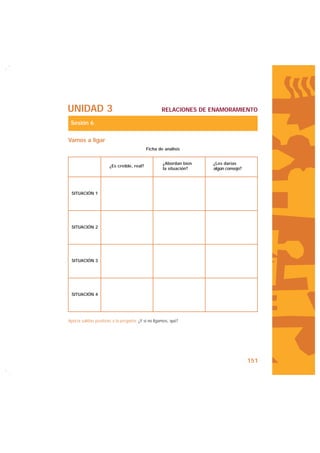 UNIDAD 3                                            RELACIONES DE ENAMORAMIENTO

 Sesión 6

Vamos a ligar
                                            Ficha de análisis


                                                     ¿Abordan bien   ¿Les darías
                       ¿Es creíble, real?
                                                     la situación?   algún consejo?




 SITUACIÓN 1




 SITUACIÓN 2




 SITUACIÓN 3




 SITUACIÓN 4




Aporta salidas positivas a la pregunta: ¿Y si no ligamos, qué?




                                                                                      151
 