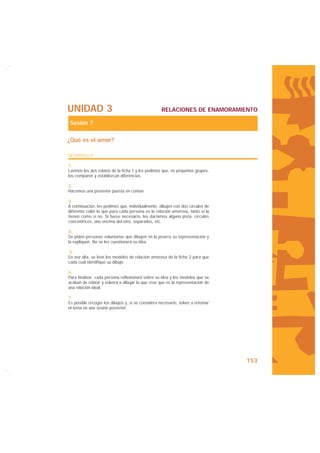 UNIDAD 3                                           RELACIONES DE ENAMORAMIENTO

Sesión 7

¿Qué es el amor?

DESARROLLO

1.
Leemos los dos relatos de la ficha 1 y les pedimos que, en pequeños grupos,
los comparen y establezcan diferencias.

2.
Hacemos una posterior puesta en común.

3.
A continuación, les pedimos que, individualmente, dibujen con dos círculos de
diferente color lo que para cada persona es la relación amorosa, tanto si la
tienen como si no. Si fuese necesario, les daríamos alguna pista: círculos
concéntricos, uno encima del otro, separados, etc.

4.
Se piden personas voluntarias que dibujen en la pizarra su representación y
la expliquen. No se les cuestionará su idea.

 5.
En voz alta, se leen los modelos de relación amorosa de la ficha 2 para que
cada cual identifique su dibujo.

6.
Para finalizar, cada persona reflexionará sobre su idea y los modelos que se
acaban de relatar y volverá a dibujar la que cree que es la representación de
una relación ideal.

7.
Es posible recoger los dibujos y, si se considera necesario, volver a retomar
el tema en una sesión posterior.




                                                                                153
 