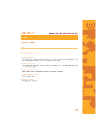 UNIDAD 3                                         RELACIONES DE ENAMORAMIENTO

 Sesión 7

¿Qué es el amor?

FICHA 2



Modelos de relación amorosa


1. Modelo de inclusión:
   Un círculo es más pequeño y está dentro del otro. La relación de pareja es jerárquica y uno de los
   dos es dependiente del otro ya que no tiene espacio personal propio.

2. Modelo fusional utópico:
   Los círculos están uno encima de otro, es decir, se comparte todo. Es un modelo que sólo se vive
   en momentos concretos.

3. Modelo de interdependencia:
  Hay un espacio personal compartido y un espacio personal no compartido.

4. Modelo de separación total:
   No se comparte nada.

5. Modelo de soledad:
   No hay proyecto de pareja.




                                                                                               155
 