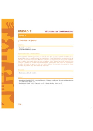 UNIDAD 3                                           RELACIONES DE ENAMORAMIENTO

 Sesión 8

¿Cómo digo “te quiero”?

OBJETIVOS

· Mejorar la autoestima.
· Desarrollar habilidades sociales.


INDICACIONES PARA EL PROFESORADO:

Vamos a pedir al alumnado que escriba una carta de amor. Para que sea un ejercicio más lúdico, se les
propone que en su carta utilicen todas las preposiciones. Tienen dos opciones con distinto grado de
dificultad: que aparezcan por orden alfabético, de manera que una preposición no se pueda usar hasta
que le toque el turno, o que aparezcan todas en cualquier orden. Se puede prescindir también de esta
condición y pedirles que escriban una carta libremente. Colocaremos en la pizarra las preposiciones
en orden, eliminando las que no se usan, para facilitar la tarea: A, ante, bajo, con, contra, de, desde,
en, entre, hacia, hasta, para, por, según, sin, sobre, tras.


RECURSOS

· Diccionarios y útiles de escritura.


FUENTE

· Adaptación de VVAA (2004): Programa Agarimos. Programa coeducativo de desarrollo psicoafectivo
  sexual, Pirámide, Madrid, p. 2.
· Adaptación de VVAA. (1987): Expresión escrita. Editorial Alambra, Madrid, p. 35.




156
 